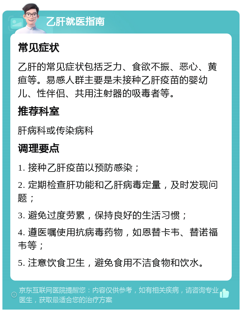 乙肝就医指南 常见症状 乙肝的常见症状包括乏力、食欲不振、恶心、黄疸等。易感人群主要是未接种乙肝疫苗的婴幼儿、性伴侣、共用注射器的吸毒者等。 推荐科室 肝病科或传染病科 调理要点 1. 接种乙肝疫苗以预防感染； 2. 定期检查肝功能和乙肝病毒定量，及时发现问题； 3. 避免过度劳累，保持良好的生活习惯； 4. 遵医嘱使用抗病毒药物，如恩替卡韦、替诺福韦等； 5. 注意饮食卫生，避免食用不洁食物和饮水。