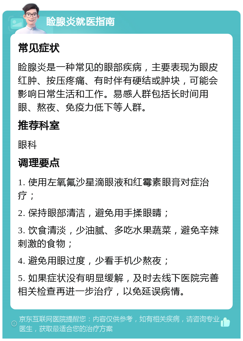 睑腺炎就医指南 常见症状 睑腺炎是一种常见的眼部疾病，主要表现为眼皮红肿、按压疼痛、有时伴有硬结或肿块，可能会影响日常生活和工作。易感人群包括长时间用眼、熬夜、免疫力低下等人群。 推荐科室 眼科 调理要点 1. 使用左氧氟沙星滴眼液和红霉素眼膏对症治疗； 2. 保持眼部清洁，避免用手揉眼睛； 3. 饮食清淡，少油腻、多吃水果蔬菜，避免辛辣刺激的食物； 4. 避免用眼过度，少看手机少熬夜； 5. 如果症状没有明显缓解，及时去线下医院完善相关检查再进一步治疗，以免延误病情。