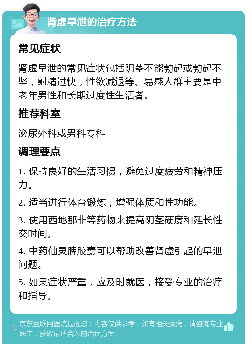 肾虚早泄的治疗方法 常见症状 肾虚早泄的常见症状包括阴茎不能勃起或勃起不坚，射精过快，性欲减退等。易感人群主要是中老年男性和长期过度性生活者。 推荐科室 泌尿外科或男科专科 调理要点 1. 保持良好的生活习惯，避免过度疲劳和精神压力。 2. 适当进行体育锻炼，增强体质和性功能。 3. 使用西地那非等药物来提高阴茎硬度和延长性交时间。 4. 中药仙灵脾胶囊可以帮助改善肾虚引起的早泄问题。 5. 如果症状严重，应及时就医，接受专业的治疗和指导。