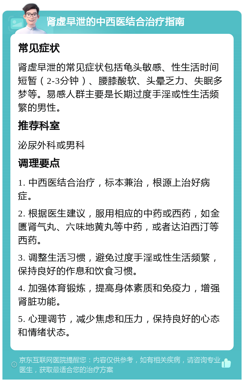 肾虚早泄的中西医结合治疗指南 常见症状 肾虚早泄的常见症状包括龟头敏感、性生活时间短暂（2-3分钟）、腰膝酸软、头晕乏力、失眠多梦等。易感人群主要是长期过度手淫或性生活频繁的男性。 推荐科室 泌尿外科或男科 调理要点 1. 中西医结合治疗，标本兼治，根源上治好病症。 2. 根据医生建议，服用相应的中药或西药，如金匮肾气丸、六味地黄丸等中药，或者达泊西汀等西药。 3. 调整生活习惯，避免过度手淫或性生活频繁，保持良好的作息和饮食习惯。 4. 加强体育锻炼，提高身体素质和免疫力，增强肾脏功能。 5. 心理调节，减少焦虑和压力，保持良好的心态和情绪状态。