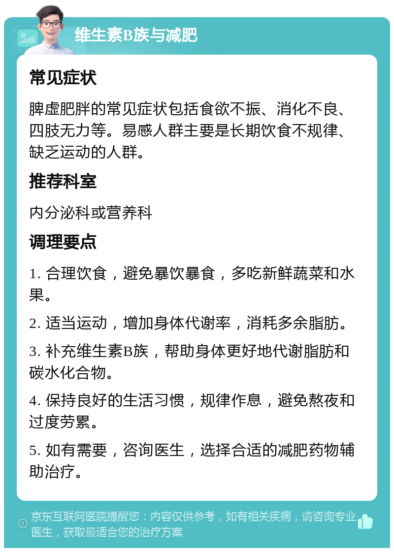 维生素B族与减肥 常见症状 脾虚肥胖的常见症状包括食欲不振、消化不良、四肢无力等。易感人群主要是长期饮食不规律、缺乏运动的人群。 推荐科室 内分泌科或营养科 调理要点 1. 合理饮食，避免暴饮暴食，多吃新鲜蔬菜和水果。 2. 适当运动，增加身体代谢率，消耗多余脂肪。 3. 补充维生素B族，帮助身体更好地代谢脂肪和碳水化合物。 4. 保持良好的生活习惯，规律作息，避免熬夜和过度劳累。 5. 如有需要，咨询医生，选择合适的减肥药物辅助治疗。