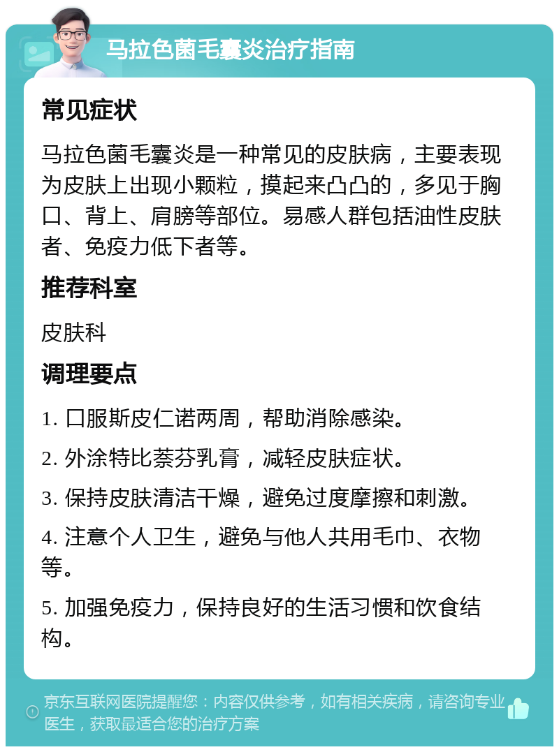 马拉色菌毛囊炎治疗指南 常见症状 马拉色菌毛囊炎是一种常见的皮肤病，主要表现为皮肤上出现小颗粒，摸起来凸凸的，多见于胸口、背上、肩膀等部位。易感人群包括油性皮肤者、免疫力低下者等。 推荐科室 皮肤科 调理要点 1. 口服斯皮仁诺两周，帮助消除感染。 2. 外涂特比萘芬乳膏，减轻皮肤症状。 3. 保持皮肤清洁干燥，避免过度摩擦和刺激。 4. 注意个人卫生，避免与他人共用毛巾、衣物等。 5. 加强免疫力，保持良好的生活习惯和饮食结构。