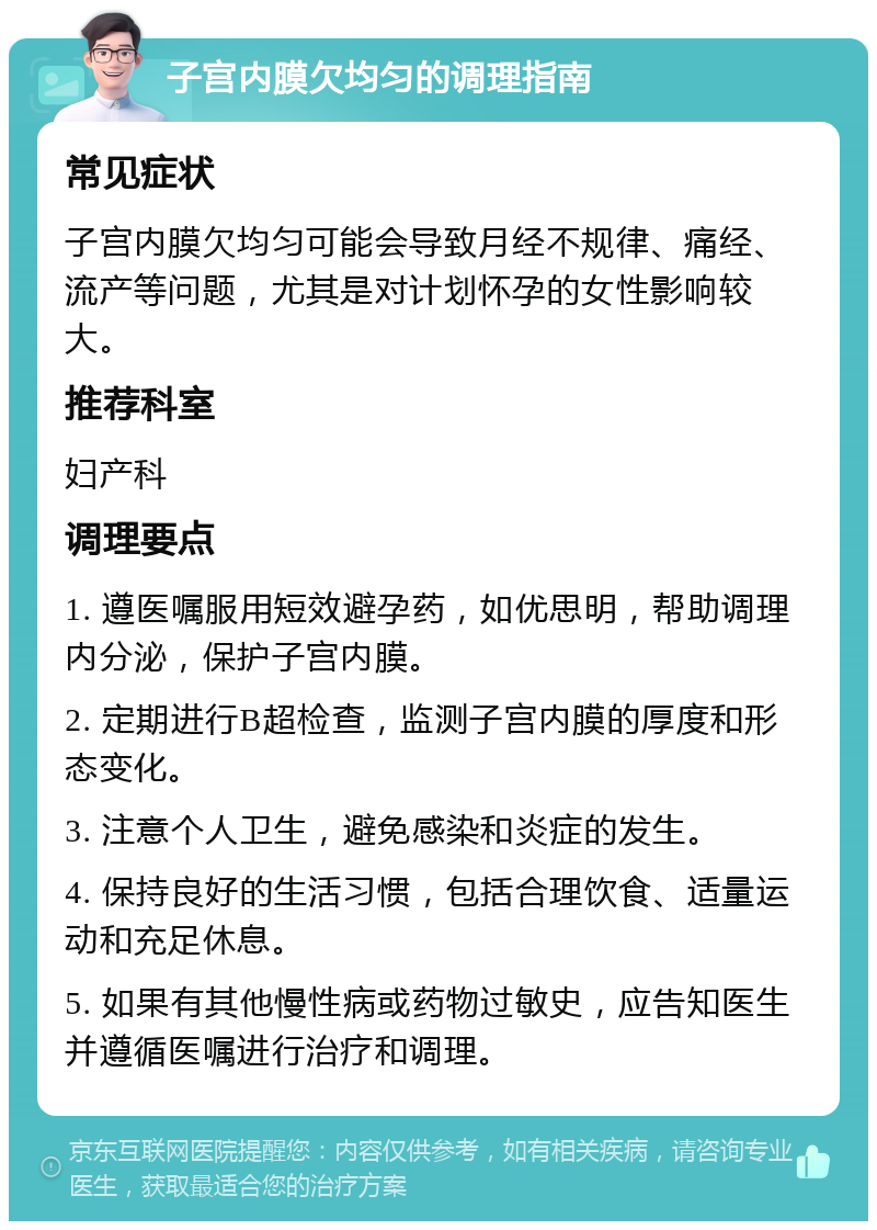 子宫内膜欠均匀的调理指南 常见症状 子宫内膜欠均匀可能会导致月经不规律、痛经、流产等问题，尤其是对计划怀孕的女性影响较大。 推荐科室 妇产科 调理要点 1. 遵医嘱服用短效避孕药，如优思明，帮助调理内分泌，保护子宫内膜。 2. 定期进行B超检查，监测子宫内膜的厚度和形态变化。 3. 注意个人卫生，避免感染和炎症的发生。 4. 保持良好的生活习惯，包括合理饮食、适量运动和充足休息。 5. 如果有其他慢性病或药物过敏史，应告知医生并遵循医嘱进行治疗和调理。