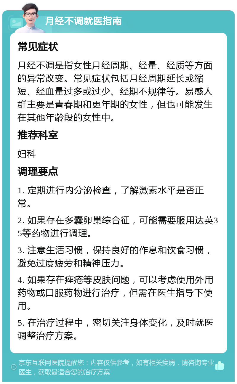 月经不调就医指南 常见症状 月经不调是指女性月经周期、经量、经质等方面的异常改变。常见症状包括月经周期延长或缩短、经血量过多或过少、经期不规律等。易感人群主要是青春期和更年期的女性，但也可能发生在其他年龄段的女性中。 推荐科室 妇科 调理要点 1. 定期进行内分泌检查，了解激素水平是否正常。 2. 如果存在多囊卵巢综合征，可能需要服用达英35等药物进行调理。 3. 注意生活习惯，保持良好的作息和饮食习惯，避免过度疲劳和精神压力。 4. 如果存在痤疮等皮肤问题，可以考虑使用外用药物或口服药物进行治疗，但需在医生指导下使用。 5. 在治疗过程中，密切关注身体变化，及时就医调整治疗方案。