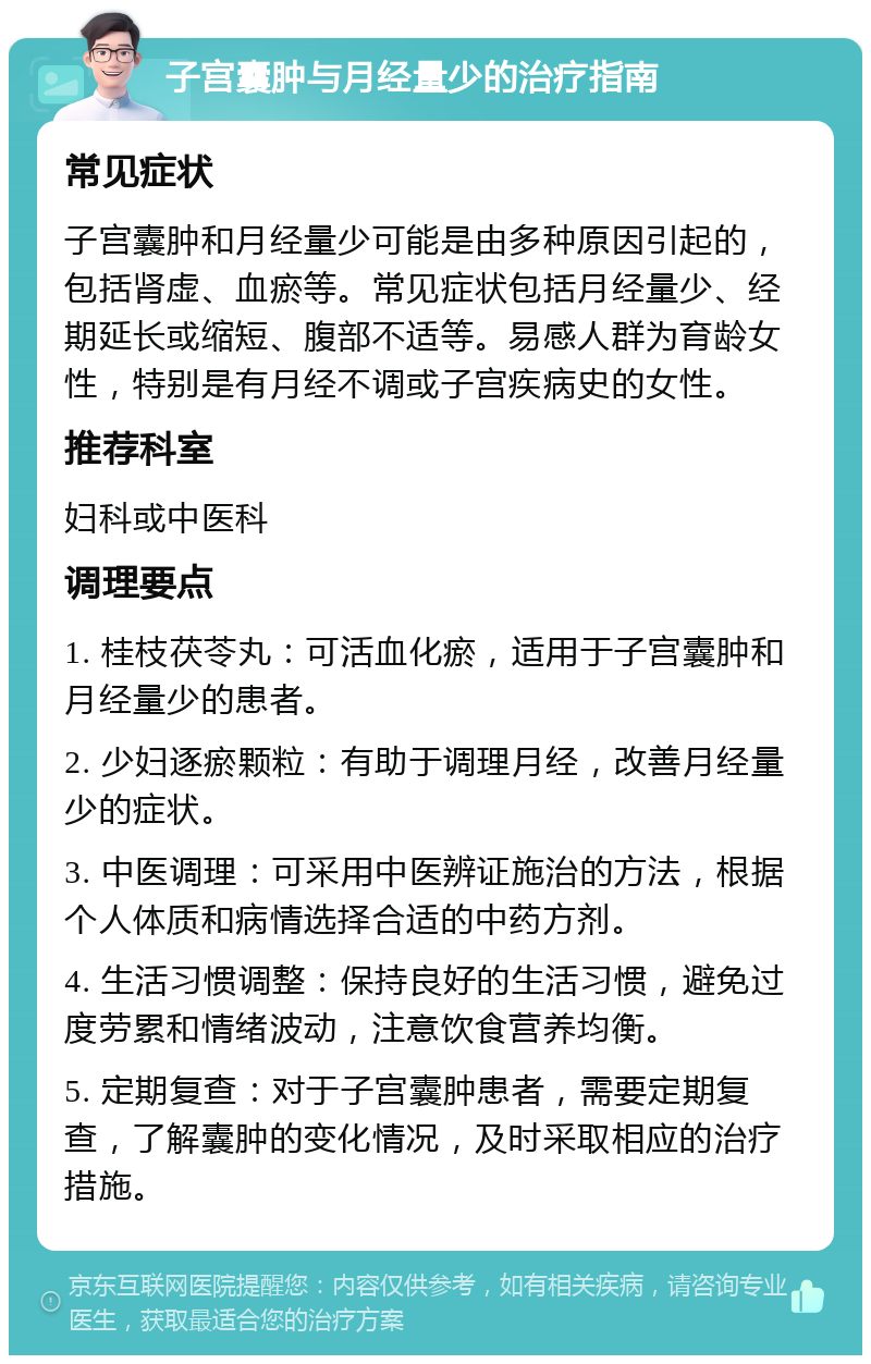 子宫囊肿与月经量少的治疗指南 常见症状 子宫囊肿和月经量少可能是由多种原因引起的，包括肾虚、血瘀等。常见症状包括月经量少、经期延长或缩短、腹部不适等。易感人群为育龄女性，特别是有月经不调或子宫疾病史的女性。 推荐科室 妇科或中医科 调理要点 1. 桂枝茯苓丸：可活血化瘀，适用于子宫囊肿和月经量少的患者。 2. 少妇逐瘀颗粒：有助于调理月经，改善月经量少的症状。 3. 中医调理：可采用中医辨证施治的方法，根据个人体质和病情选择合适的中药方剂。 4. 生活习惯调整：保持良好的生活习惯，避免过度劳累和情绪波动，注意饮食营养均衡。 5. 定期复查：对于子宫囊肿患者，需要定期复查，了解囊肿的变化情况，及时采取相应的治疗措施。