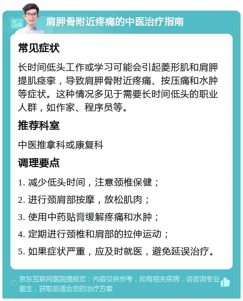 肩胛骨附近疼痛的中医治疗指南 常见症状 长时间低头工作或学习可能会引起菱形肌和肩胛提肌痉挛，导致肩胛骨附近疼痛、按压痛和水肿等症状。这种情况多见于需要长时间低头的职业人群，如作家、程序员等。 推荐科室 中医推拿科或康复科 调理要点 1. 减少低头时间，注意颈椎保健； 2. 进行颈肩部按摩，放松肌肉； 3. 使用中药贴膏缓解疼痛和水肿； 4. 定期进行颈椎和肩部的拉伸运动； 5. 如果症状严重，应及时就医，避免延误治疗。