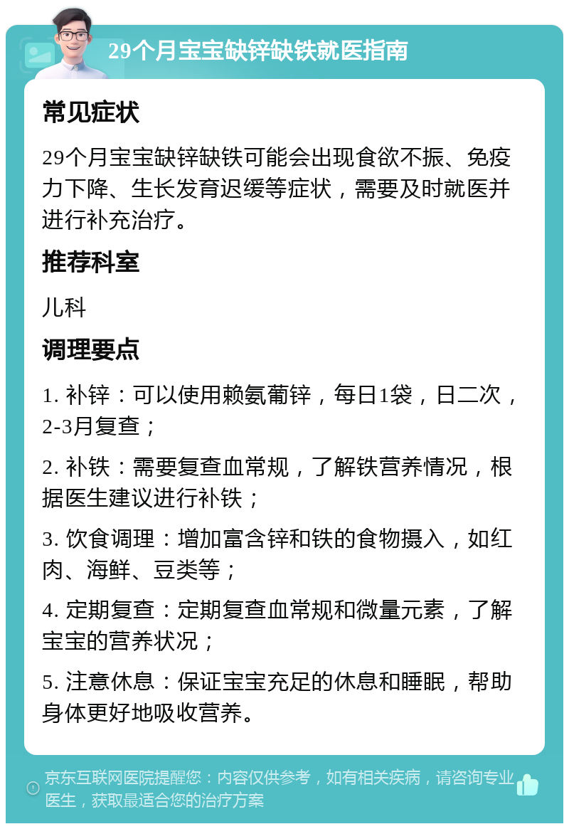 29个月宝宝缺锌缺铁就医指南 常见症状 29个月宝宝缺锌缺铁可能会出现食欲不振、免疫力下降、生长发育迟缓等症状，需要及时就医并进行补充治疗。 推荐科室 儿科 调理要点 1. 补锌：可以使用赖氨葡锌，每日1袋，日二次，2-3月复查； 2. 补铁：需要复查血常规，了解铁营养情况，根据医生建议进行补铁； 3. 饮食调理：增加富含锌和铁的食物摄入，如红肉、海鲜、豆类等； 4. 定期复查：定期复查血常规和微量元素，了解宝宝的营养状况； 5. 注意休息：保证宝宝充足的休息和睡眠，帮助身体更好地吸收营养。