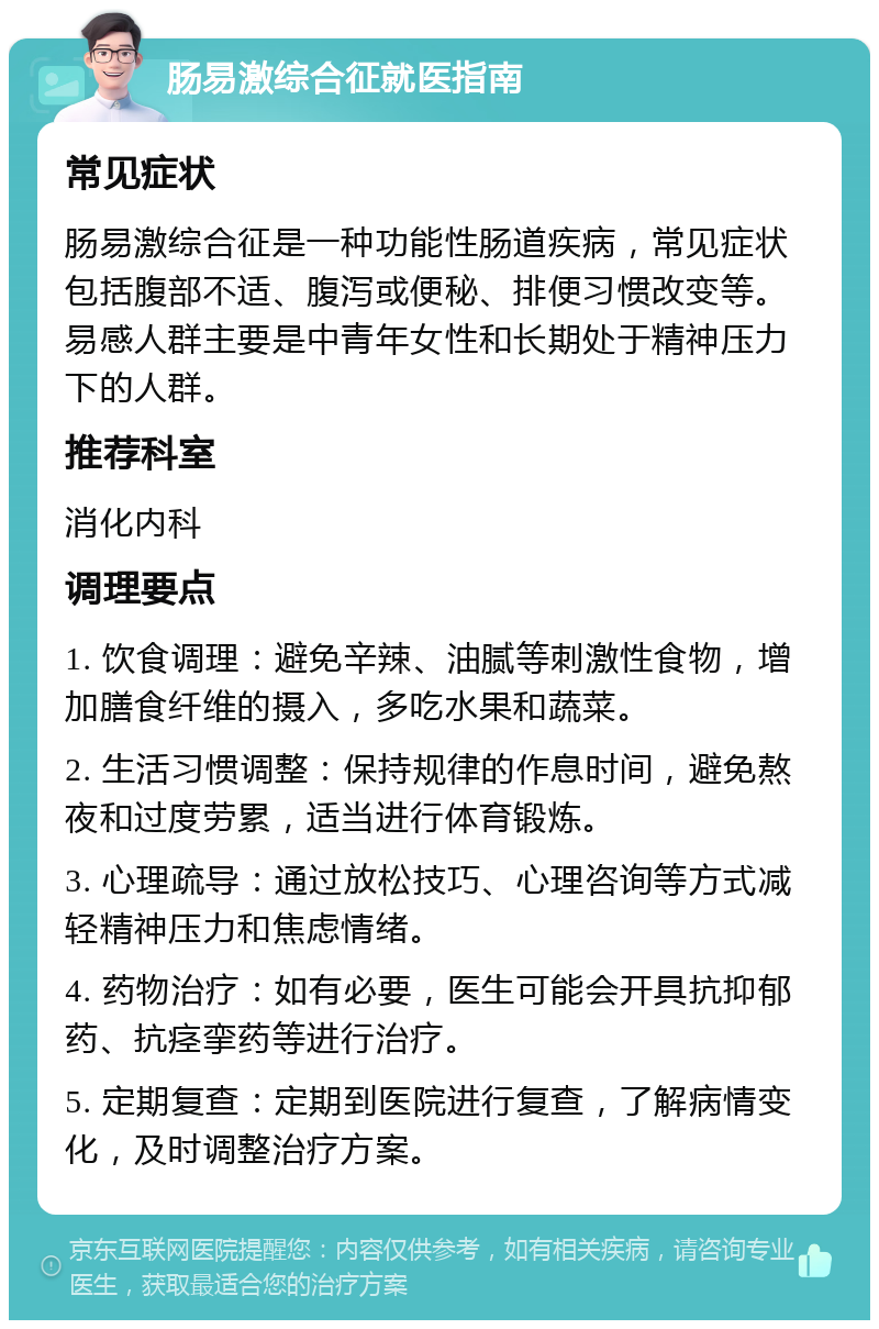 肠易激综合征就医指南 常见症状 肠易激综合征是一种功能性肠道疾病，常见症状包括腹部不适、腹泻或便秘、排便习惯改变等。易感人群主要是中青年女性和长期处于精神压力下的人群。 推荐科室 消化内科 调理要点 1. 饮食调理：避免辛辣、油腻等刺激性食物，增加膳食纤维的摄入，多吃水果和蔬菜。 2. 生活习惯调整：保持规律的作息时间，避免熬夜和过度劳累，适当进行体育锻炼。 3. 心理疏导：通过放松技巧、心理咨询等方式减轻精神压力和焦虑情绪。 4. 药物治疗：如有必要，医生可能会开具抗抑郁药、抗痉挛药等进行治疗。 5. 定期复查：定期到医院进行复查，了解病情变化，及时调整治疗方案。