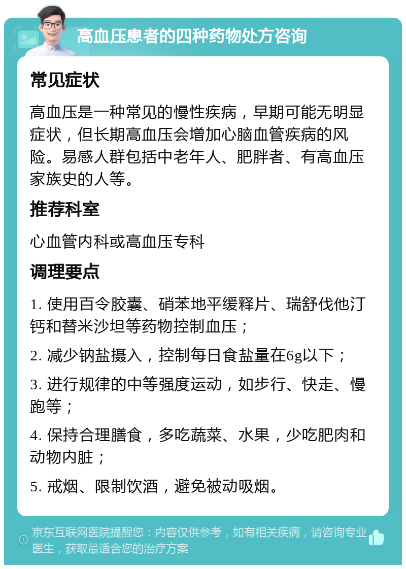 高血压患者的四种药物处方咨询 常见症状 高血压是一种常见的慢性疾病，早期可能无明显症状，但长期高血压会增加心脑血管疾病的风险。易感人群包括中老年人、肥胖者、有高血压家族史的人等。 推荐科室 心血管内科或高血压专科 调理要点 1. 使用百令胶囊、硝苯地平缓释片、瑞舒伐他汀钙和替米沙坦等药物控制血压； 2. 减少钠盐摄入，控制每日食盐量在6g以下； 3. 进行规律的中等强度运动，如步行、快走、慢跑等； 4. 保持合理膳食，多吃蔬菜、水果，少吃肥肉和动物内脏； 5. 戒烟、限制饮酒，避免被动吸烟。