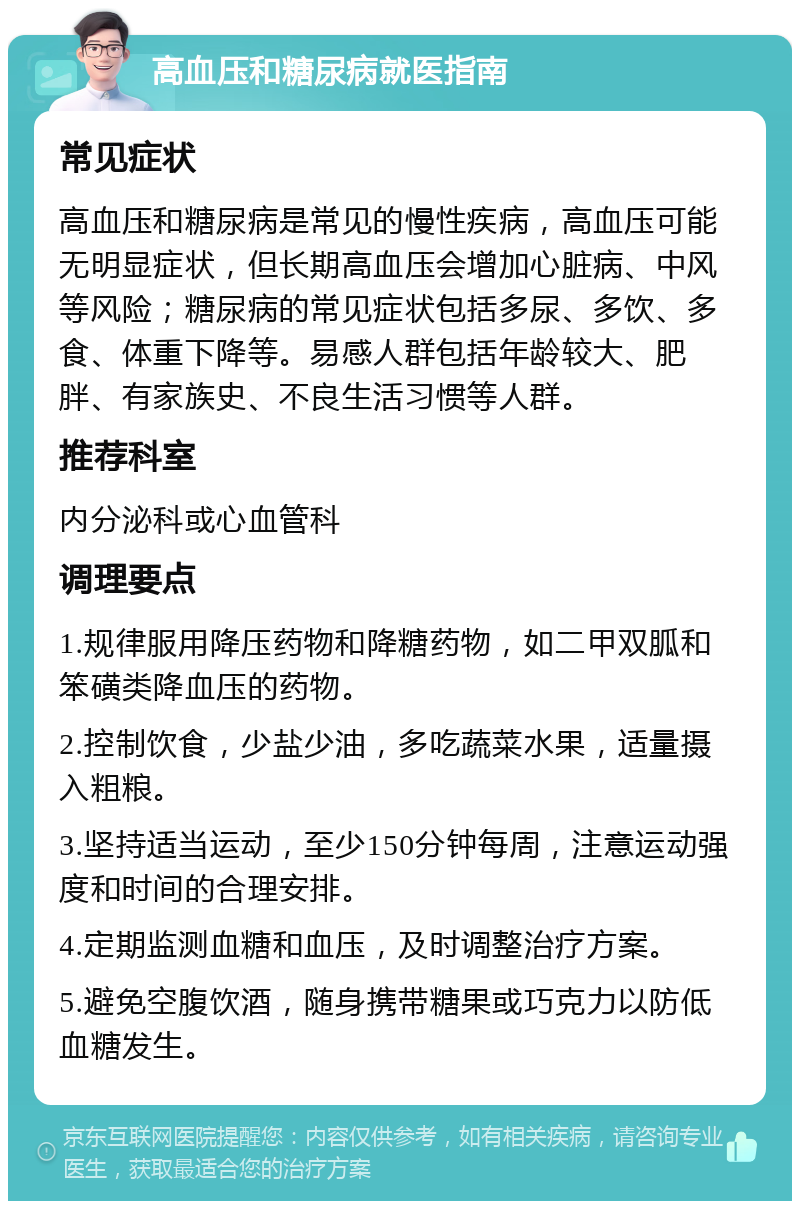 高血压和糖尿病就医指南 常见症状 高血压和糖尿病是常见的慢性疾病，高血压可能无明显症状，但长期高血压会增加心脏病、中风等风险；糖尿病的常见症状包括多尿、多饮、多食、体重下降等。易感人群包括年龄较大、肥胖、有家族史、不良生活习惯等人群。 推荐科室 内分泌科或心血管科 调理要点 1.规律服用降压药物和降糖药物，如二甲双胍和笨磺类降血压的药物。 2.控制饮食，少盐少油，多吃蔬菜水果，适量摄入粗粮。 3.坚持适当运动，至少150分钟每周，注意运动强度和时间的合理安排。 4.定期监测血糖和血压，及时调整治疗方案。 5.避免空腹饮酒，随身携带糖果或巧克力以防低血糖发生。