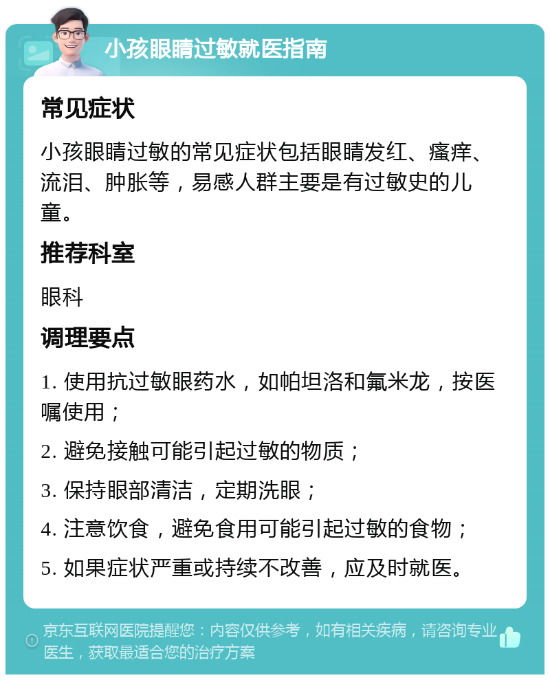 小孩眼睛过敏就医指南 常见症状 小孩眼睛过敏的常见症状包括眼睛发红、瘙痒、流泪、肿胀等，易感人群主要是有过敏史的儿童。 推荐科室 眼科 调理要点 1. 使用抗过敏眼药水，如帕坦洛和氟米龙，按医嘱使用； 2. 避免接触可能引起过敏的物质； 3. 保持眼部清洁，定期洗眼； 4. 注意饮食，避免食用可能引起过敏的食物； 5. 如果症状严重或持续不改善，应及时就医。