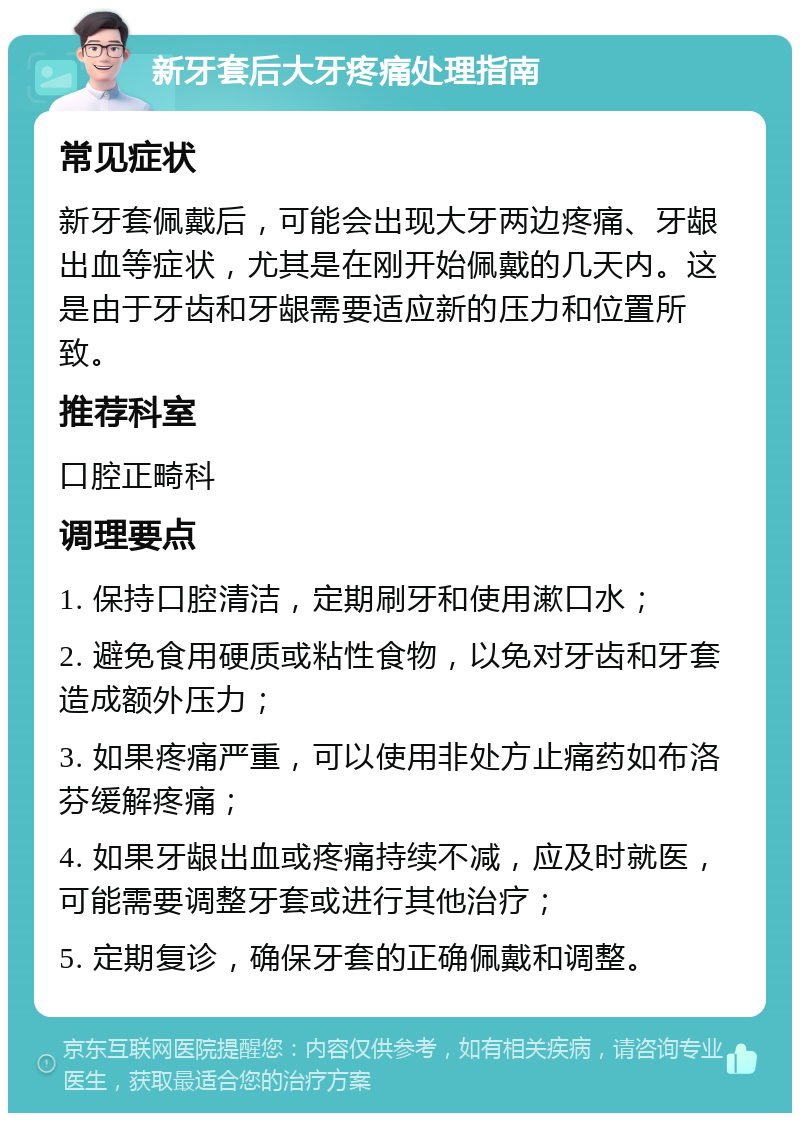 新牙套后大牙疼痛处理指南 常见症状 新牙套佩戴后，可能会出现大牙两边疼痛、牙龈出血等症状，尤其是在刚开始佩戴的几天内。这是由于牙齿和牙龈需要适应新的压力和位置所致。 推荐科室 口腔正畸科 调理要点 1. 保持口腔清洁，定期刷牙和使用漱口水； 2. 避免食用硬质或粘性食物，以免对牙齿和牙套造成额外压力； 3. 如果疼痛严重，可以使用非处方止痛药如布洛芬缓解疼痛； 4. 如果牙龈出血或疼痛持续不减，应及时就医，可能需要调整牙套或进行其他治疗； 5. 定期复诊，确保牙套的正确佩戴和调整。