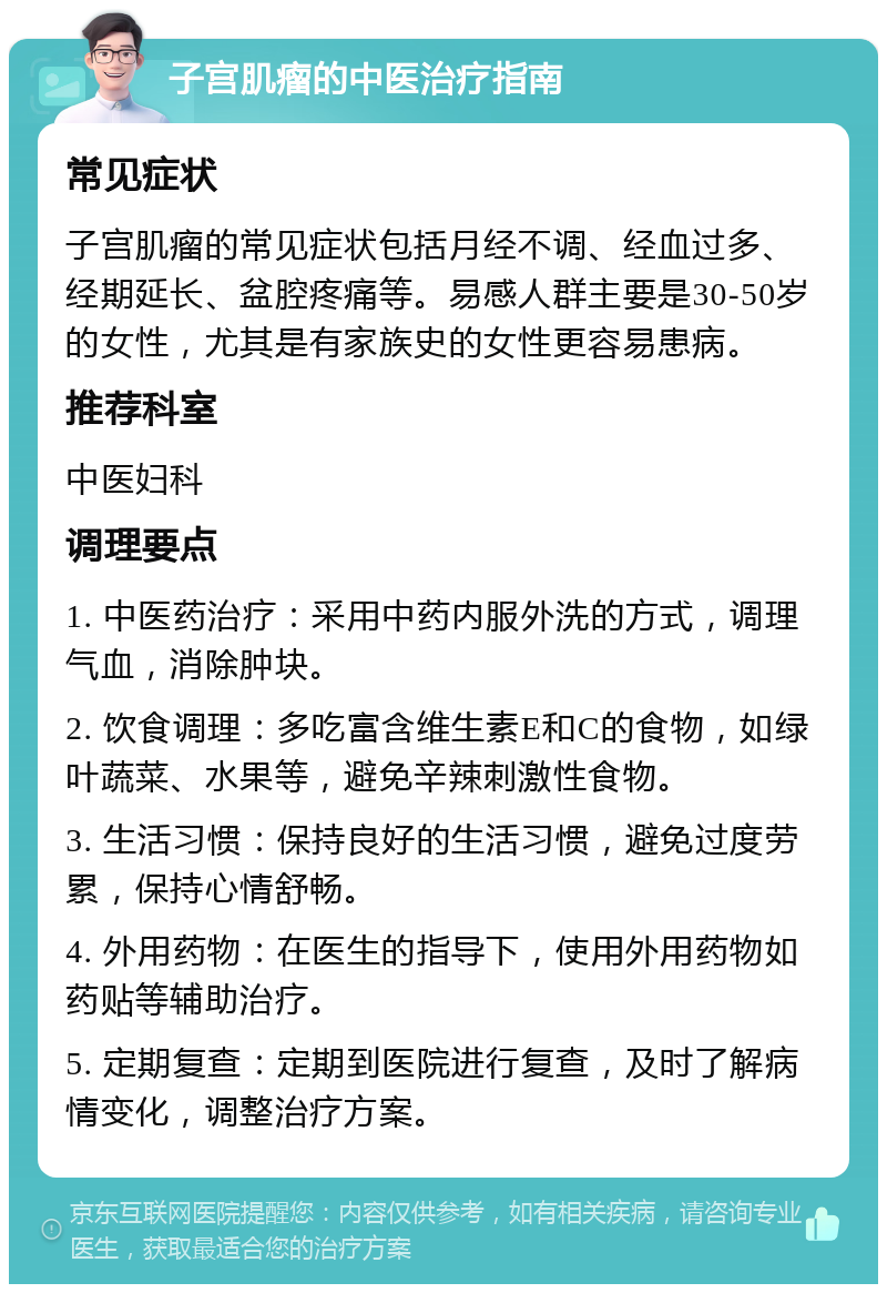 子宫肌瘤的中医治疗指南 常见症状 子宫肌瘤的常见症状包括月经不调、经血过多、经期延长、盆腔疼痛等。易感人群主要是30-50岁的女性，尤其是有家族史的女性更容易患病。 推荐科室 中医妇科 调理要点 1. 中医药治疗：采用中药内服外洗的方式，调理气血，消除肿块。 2. 饮食调理：多吃富含维生素E和C的食物，如绿叶蔬菜、水果等，避免辛辣刺激性食物。 3. 生活习惯：保持良好的生活习惯，避免过度劳累，保持心情舒畅。 4. 外用药物：在医生的指导下，使用外用药物如药贴等辅助治疗。 5. 定期复查：定期到医院进行复查，及时了解病情变化，调整治疗方案。