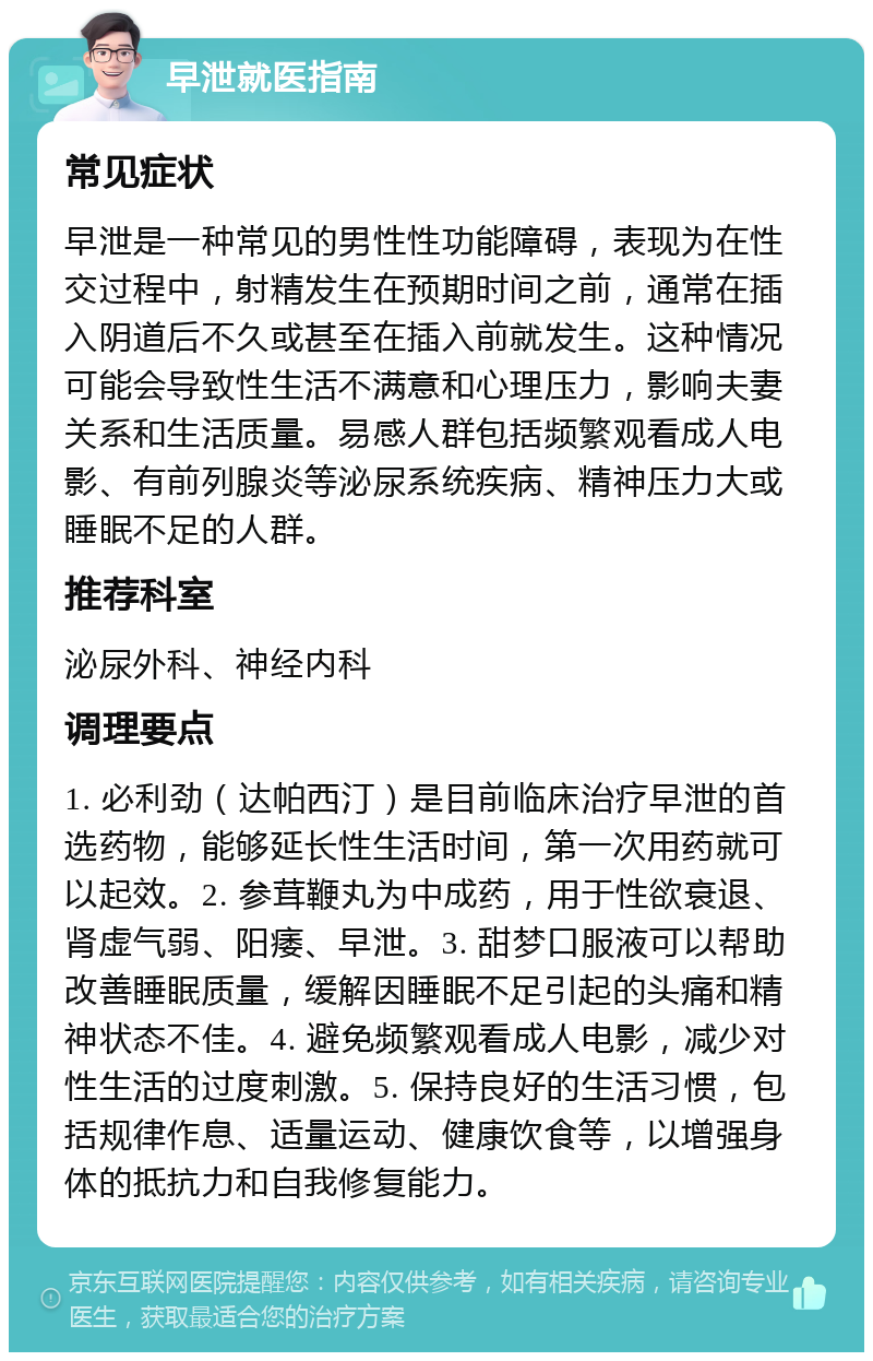 早泄就医指南 常见症状 早泄是一种常见的男性性功能障碍，表现为在性交过程中，射精发生在预期时间之前，通常在插入阴道后不久或甚至在插入前就发生。这种情况可能会导致性生活不满意和心理压力，影响夫妻关系和生活质量。易感人群包括频繁观看成人电影、有前列腺炎等泌尿系统疾病、精神压力大或睡眠不足的人群。 推荐科室 泌尿外科、神经内科 调理要点 1. 必利劲（达帕西汀）是目前临床治疗早泄的首选药物，能够延长性生活时间，第一次用药就可以起效。2. 参茸鞭丸为中成药，用于性欲衰退、肾虚气弱、阳痿、早泄。3. 甜梦口服液可以帮助改善睡眠质量，缓解因睡眠不足引起的头痛和精神状态不佳。4. 避免频繁观看成人电影，减少对性生活的过度刺激。5. 保持良好的生活习惯，包括规律作息、适量运动、健康饮食等，以增强身体的抵抗力和自我修复能力。