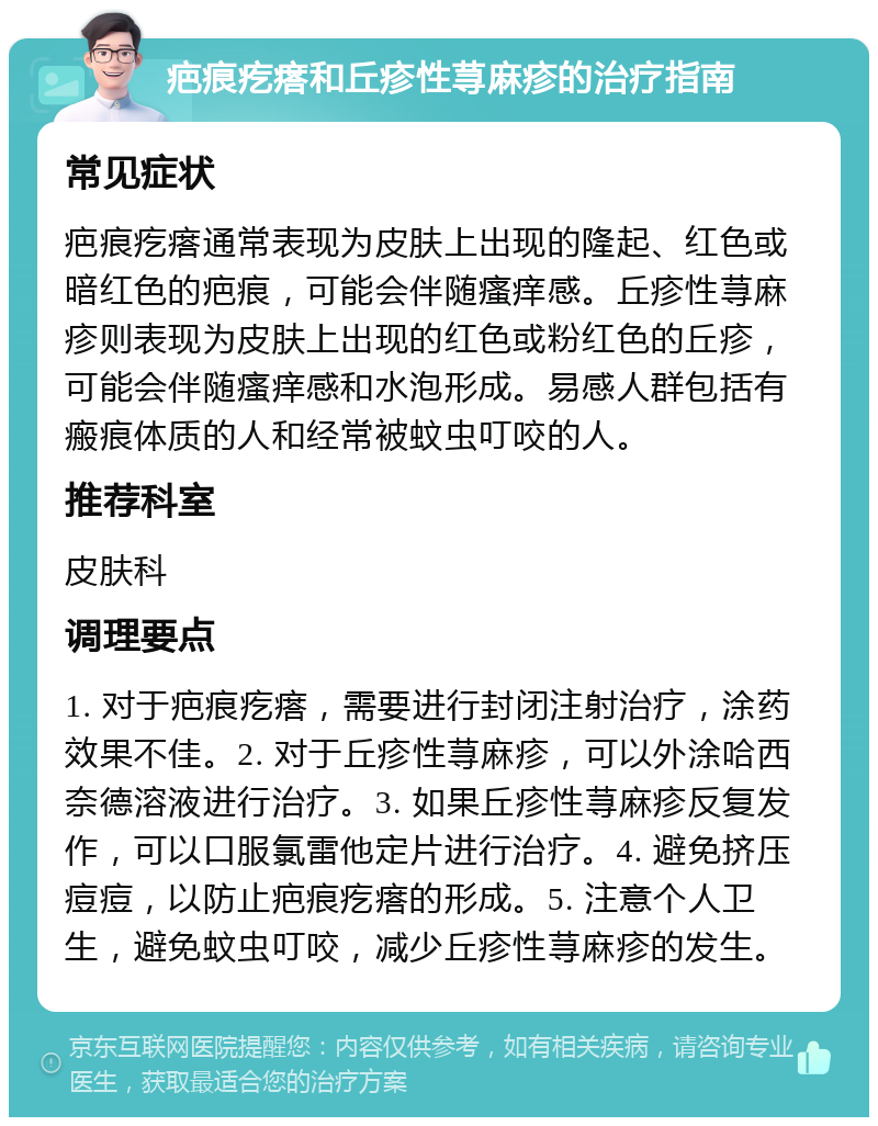 疤痕疙瘩和丘疹性荨麻疹的治疗指南 常见症状 疤痕疙瘩通常表现为皮肤上出现的隆起、红色或暗红色的疤痕，可能会伴随瘙痒感。丘疹性荨麻疹则表现为皮肤上出现的红色或粉红色的丘疹，可能会伴随瘙痒感和水泡形成。易感人群包括有瘢痕体质的人和经常被蚊虫叮咬的人。 推荐科室 皮肤科 调理要点 1. 对于疤痕疙瘩，需要进行封闭注射治疗，涂药效果不佳。2. 对于丘疹性荨麻疹，可以外涂哈西奈德溶液进行治疗。3. 如果丘疹性荨麻疹反复发作，可以口服氯雷他定片进行治疗。4. 避免挤压痘痘，以防止疤痕疙瘩的形成。5. 注意个人卫生，避免蚊虫叮咬，减少丘疹性荨麻疹的发生。