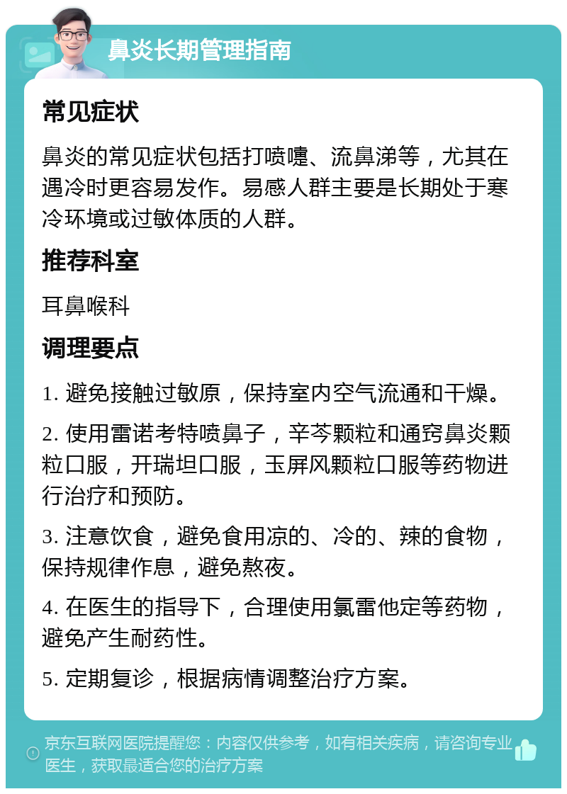 鼻炎长期管理指南 常见症状 鼻炎的常见症状包括打喷嚏、流鼻涕等，尤其在遇冷时更容易发作。易感人群主要是长期处于寒冷环境或过敏体质的人群。 推荐科室 耳鼻喉科 调理要点 1. 避免接触过敏原，保持室内空气流通和干燥。 2. 使用雷诺考特喷鼻子，辛芩颗粒和通窍鼻炎颗粒口服，开瑞坦口服，玉屏风颗粒口服等药物进行治疗和预防。 3. 注意饮食，避免食用凉的、冷的、辣的食物，保持规律作息，避免熬夜。 4. 在医生的指导下，合理使用氯雷他定等药物，避免产生耐药性。 5. 定期复诊，根据病情调整治疗方案。