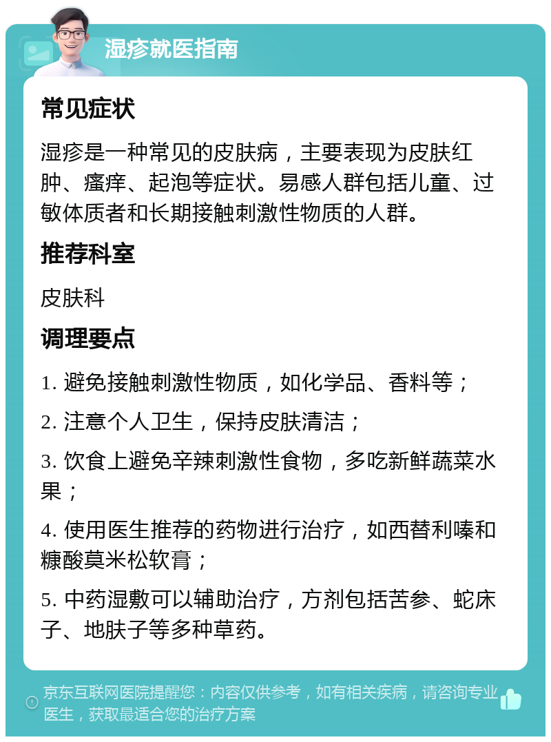 湿疹就医指南 常见症状 湿疹是一种常见的皮肤病，主要表现为皮肤红肿、瘙痒、起泡等症状。易感人群包括儿童、过敏体质者和长期接触刺激性物质的人群。 推荐科室 皮肤科 调理要点 1. 避免接触刺激性物质，如化学品、香料等； 2. 注意个人卫生，保持皮肤清洁； 3. 饮食上避免辛辣刺激性食物，多吃新鲜蔬菜水果； 4. 使用医生推荐的药物进行治疗，如西替利嗪和糠酸莫米松软膏； 5. 中药湿敷可以辅助治疗，方剂包括苦参、蛇床子、地肤子等多种草药。