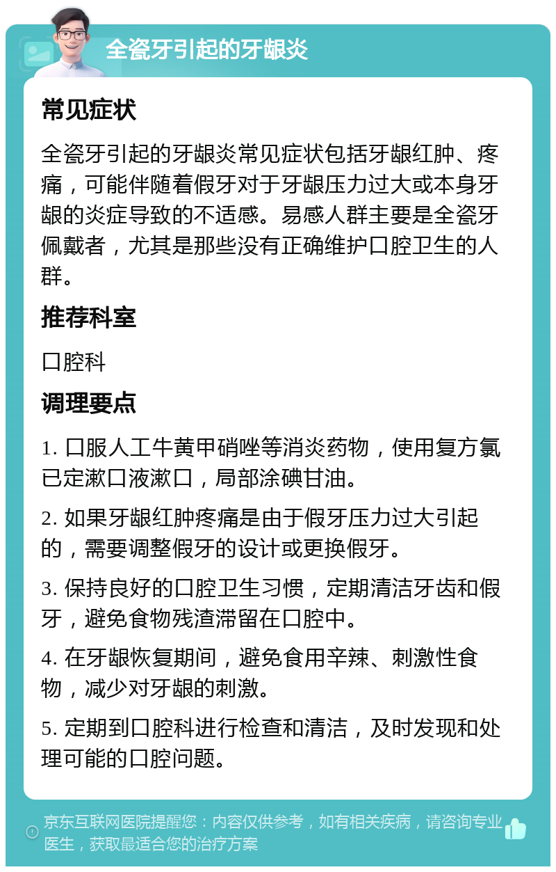 全瓷牙引起的牙龈炎 常见症状 全瓷牙引起的牙龈炎常见症状包括牙龈红肿、疼痛，可能伴随着假牙对于牙龈压力过大或本身牙龈的炎症导致的不适感。易感人群主要是全瓷牙佩戴者，尤其是那些没有正确维护口腔卫生的人群。 推荐科室 口腔科 调理要点 1. 口服人工牛黄甲硝唑等消炎药物，使用复方氯已定漱口液漱口，局部涂碘甘油。 2. 如果牙龈红肿疼痛是由于假牙压力过大引起的，需要调整假牙的设计或更换假牙。 3. 保持良好的口腔卫生习惯，定期清洁牙齿和假牙，避免食物残渣滞留在口腔中。 4. 在牙龈恢复期间，避免食用辛辣、刺激性食物，减少对牙龈的刺激。 5. 定期到口腔科进行检查和清洁，及时发现和处理可能的口腔问题。