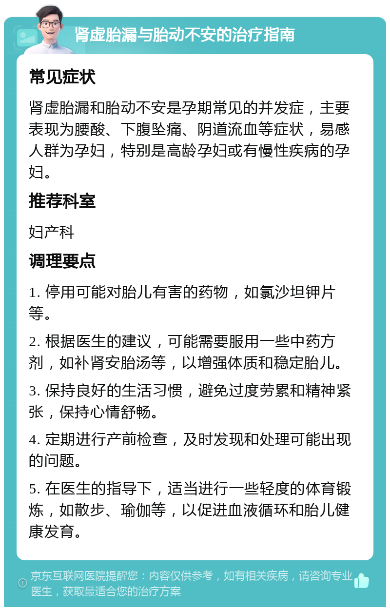 肾虚胎漏与胎动不安的治疗指南 常见症状 肾虚胎漏和胎动不安是孕期常见的并发症，主要表现为腰酸、下腹坠痛、阴道流血等症状，易感人群为孕妇，特别是高龄孕妇或有慢性疾病的孕妇。 推荐科室 妇产科 调理要点 1. 停用可能对胎儿有害的药物，如氯沙坦钾片等。 2. 根据医生的建议，可能需要服用一些中药方剂，如补肾安胎汤等，以增强体质和稳定胎儿。 3. 保持良好的生活习惯，避免过度劳累和精神紧张，保持心情舒畅。 4. 定期进行产前检查，及时发现和处理可能出现的问题。 5. 在医生的指导下，适当进行一些轻度的体育锻炼，如散步、瑜伽等，以促进血液循环和胎儿健康发育。