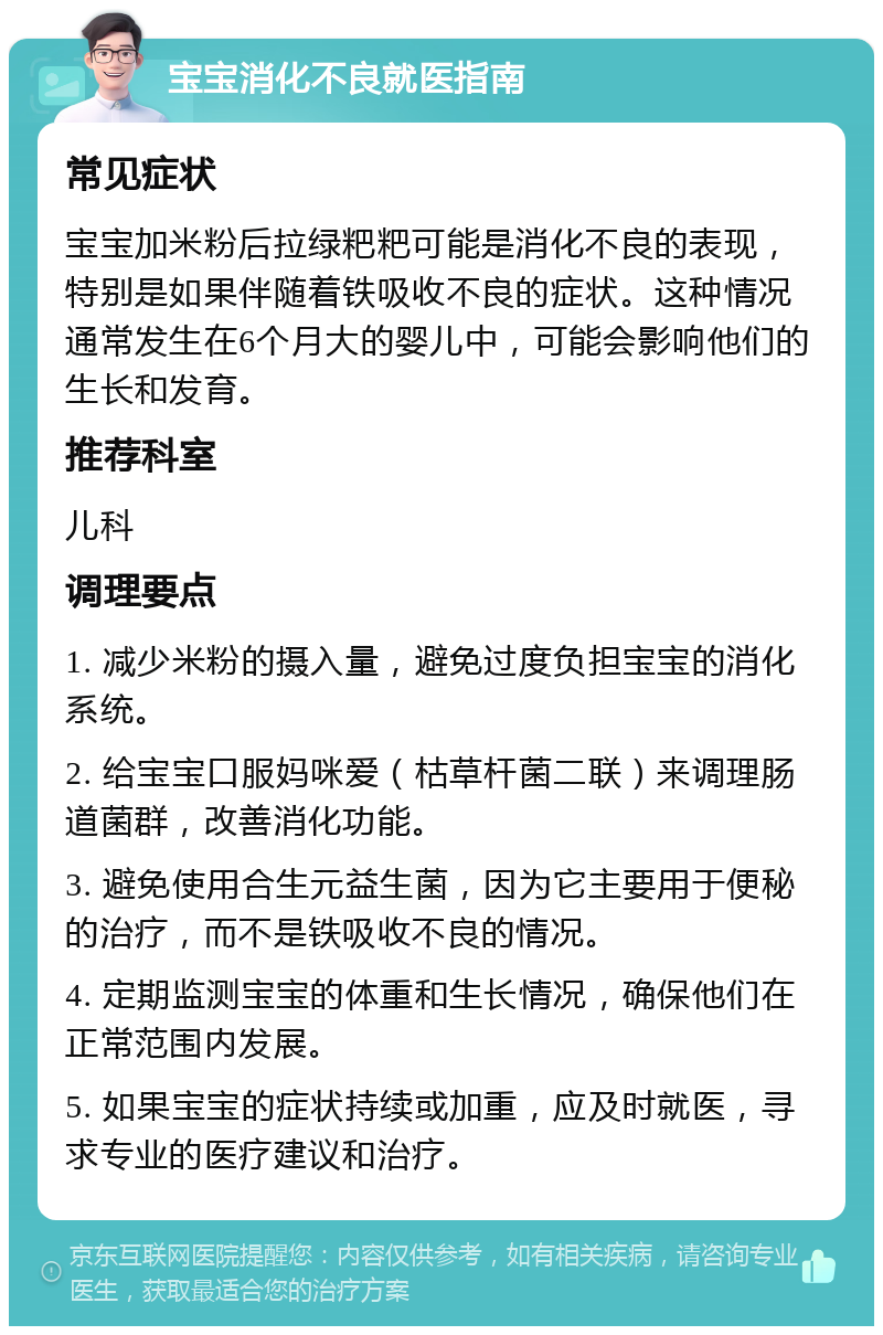 宝宝消化不良就医指南 常见症状 宝宝加米粉后拉绿粑粑可能是消化不良的表现，特别是如果伴随着铁吸收不良的症状。这种情况通常发生在6个月大的婴儿中，可能会影响他们的生长和发育。 推荐科室 儿科 调理要点 1. 减少米粉的摄入量，避免过度负担宝宝的消化系统。 2. 给宝宝口服妈咪爱（枯草杆菌二联）来调理肠道菌群，改善消化功能。 3. 避免使用合生元益生菌，因为它主要用于便秘的治疗，而不是铁吸收不良的情况。 4. 定期监测宝宝的体重和生长情况，确保他们在正常范围内发展。 5. 如果宝宝的症状持续或加重，应及时就医，寻求专业的医疗建议和治疗。