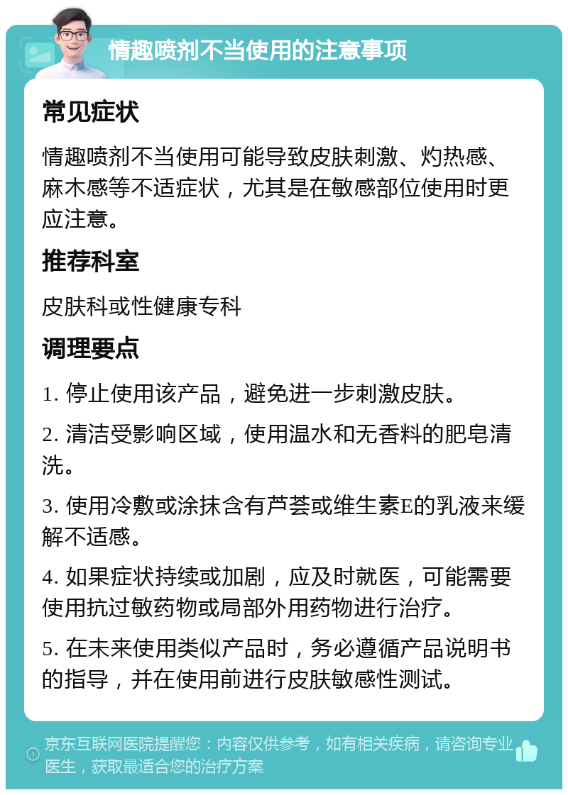 情趣喷剂不当使用的注意事项 常见症状 情趣喷剂不当使用可能导致皮肤刺激、灼热感、麻木感等不适症状，尤其是在敏感部位使用时更应注意。 推荐科室 皮肤科或性健康专科 调理要点 1. 停止使用该产品，避免进一步刺激皮肤。 2. 清洁受影响区域，使用温水和无香料的肥皂清洗。 3. 使用冷敷或涂抹含有芦荟或维生素E的乳液来缓解不适感。 4. 如果症状持续或加剧，应及时就医，可能需要使用抗过敏药物或局部外用药物进行治疗。 5. 在未来使用类似产品时，务必遵循产品说明书的指导，并在使用前进行皮肤敏感性测试。