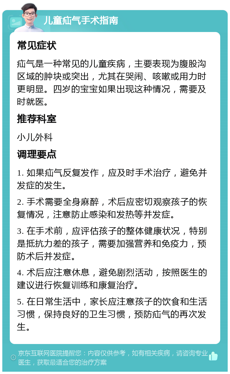 儿童疝气手术指南 常见症状 疝气是一种常见的儿童疾病，主要表现为腹股沟区域的肿块或突出，尤其在哭闹、咳嗽或用力时更明显。四岁的宝宝如果出现这种情况，需要及时就医。 推荐科室 小儿外科 调理要点 1. 如果疝气反复发作，应及时手术治疗，避免并发症的发生。 2. 手术需要全身麻醉，术后应密切观察孩子的恢复情况，注意防止感染和发热等并发症。 3. 在手术前，应评估孩子的整体健康状况，特别是抵抗力差的孩子，需要加强营养和免疫力，预防术后并发症。 4. 术后应注意休息，避免剧烈活动，按照医生的建议进行恢复训练和康复治疗。 5. 在日常生活中，家长应注意孩子的饮食和生活习惯，保持良好的卫生习惯，预防疝气的再次发生。