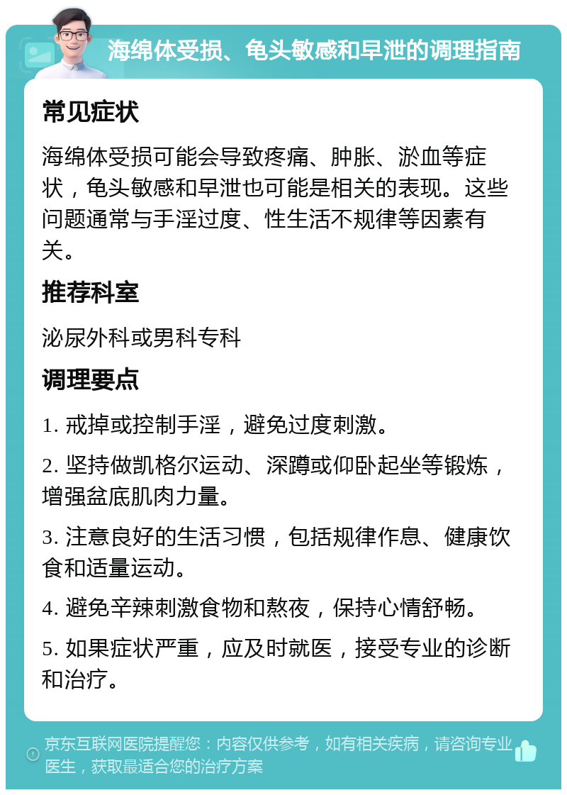 海绵体受损、龟头敏感和早泄的调理指南 常见症状 海绵体受损可能会导致疼痛、肿胀、淤血等症状，龟头敏感和早泄也可能是相关的表现。这些问题通常与手淫过度、性生活不规律等因素有关。 推荐科室 泌尿外科或男科专科 调理要点 1. 戒掉或控制手淫，避免过度刺激。 2. 坚持做凯格尔运动、深蹲或仰卧起坐等锻炼，增强盆底肌肉力量。 3. 注意良好的生活习惯，包括规律作息、健康饮食和适量运动。 4. 避免辛辣刺激食物和熬夜，保持心情舒畅。 5. 如果症状严重，应及时就医，接受专业的诊断和治疗。