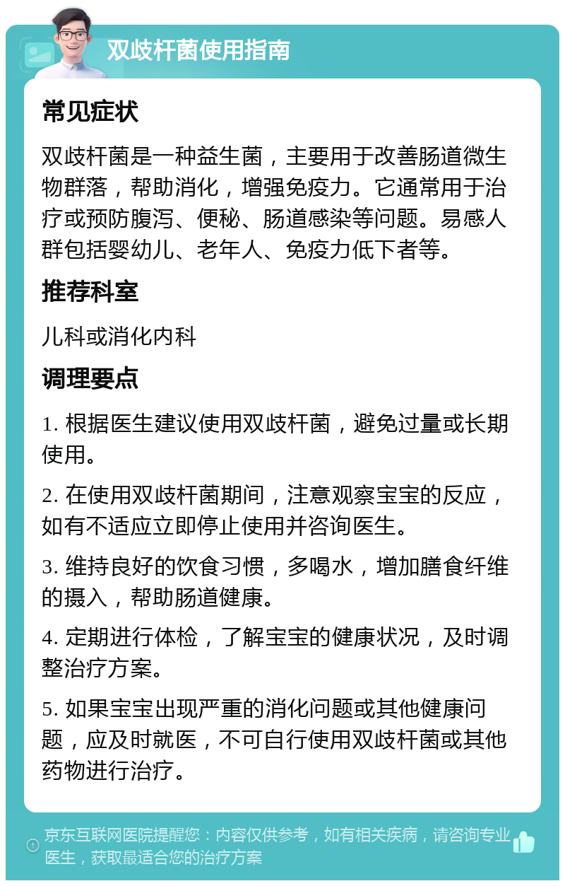 双歧杆菌使用指南 常见症状 双歧杆菌是一种益生菌，主要用于改善肠道微生物群落，帮助消化，增强免疫力。它通常用于治疗或预防腹泻、便秘、肠道感染等问题。易感人群包括婴幼儿、老年人、免疫力低下者等。 推荐科室 儿科或消化内科 调理要点 1. 根据医生建议使用双歧杆菌，避免过量或长期使用。 2. 在使用双歧杆菌期间，注意观察宝宝的反应，如有不适应立即停止使用并咨询医生。 3. 维持良好的饮食习惯，多喝水，增加膳食纤维的摄入，帮助肠道健康。 4. 定期进行体检，了解宝宝的健康状况，及时调整治疗方案。 5. 如果宝宝出现严重的消化问题或其他健康问题，应及时就医，不可自行使用双歧杆菌或其他药物进行治疗。