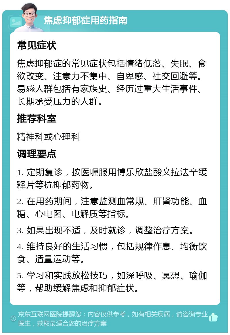 焦虑抑郁症用药指南 常见症状 焦虑抑郁症的常见症状包括情绪低落、失眠、食欲改变、注意力不集中、自卑感、社交回避等。易感人群包括有家族史、经历过重大生活事件、长期承受压力的人群。 推荐科室 精神科或心理科 调理要点 1. 定期复诊，按医嘱服用博乐欣盐酸文拉法辛缓释片等抗抑郁药物。 2. 在用药期间，注意监测血常规、肝肾功能、血糖、心电图、电解质等指标。 3. 如果出现不适，及时就诊，调整治疗方案。 4. 维持良好的生活习惯，包括规律作息、均衡饮食、适量运动等。 5. 学习和实践放松技巧，如深呼吸、冥想、瑜伽等，帮助缓解焦虑和抑郁症状。