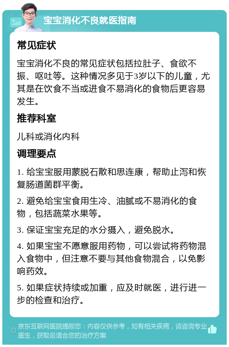 宝宝消化不良就医指南 常见症状 宝宝消化不良的常见症状包括拉肚子、食欲不振、呕吐等。这种情况多见于3岁以下的儿童，尤其是在饮食不当或进食不易消化的食物后更容易发生。 推荐科室 儿科或消化内科 调理要点 1. 给宝宝服用蒙脱石散和思连康，帮助止泻和恢复肠道菌群平衡。 2. 避免给宝宝食用生冷、油腻或不易消化的食物，包括蔬菜水果等。 3. 保证宝宝充足的水分摄入，避免脱水。 4. 如果宝宝不愿意服用药物，可以尝试将药物混入食物中，但注意不要与其他食物混合，以免影响药效。 5. 如果症状持续或加重，应及时就医，进行进一步的检查和治疗。