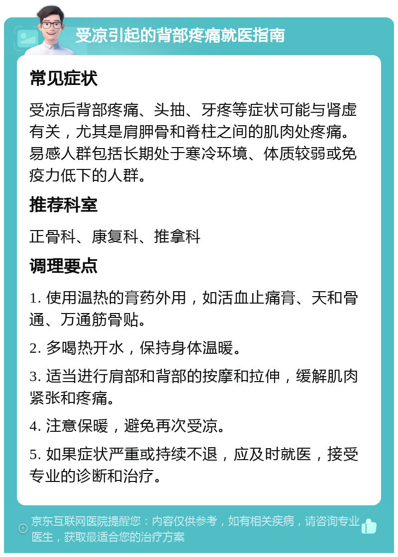 受凉引起的背部疼痛就医指南 常见症状 受凉后背部疼痛、头抽、牙疼等症状可能与肾虚有关，尤其是肩胛骨和脊柱之间的肌肉处疼痛。易感人群包括长期处于寒冷环境、体质较弱或免疫力低下的人群。 推荐科室 正骨科、康复科、推拿科 调理要点 1. 使用温热的膏药外用，如活血止痛膏、天和骨通、万通筋骨贴。 2. 多喝热开水，保持身体温暖。 3. 适当进行肩部和背部的按摩和拉伸，缓解肌肉紧张和疼痛。 4. 注意保暖，避免再次受凉。 5. 如果症状严重或持续不退，应及时就医，接受专业的诊断和治疗。