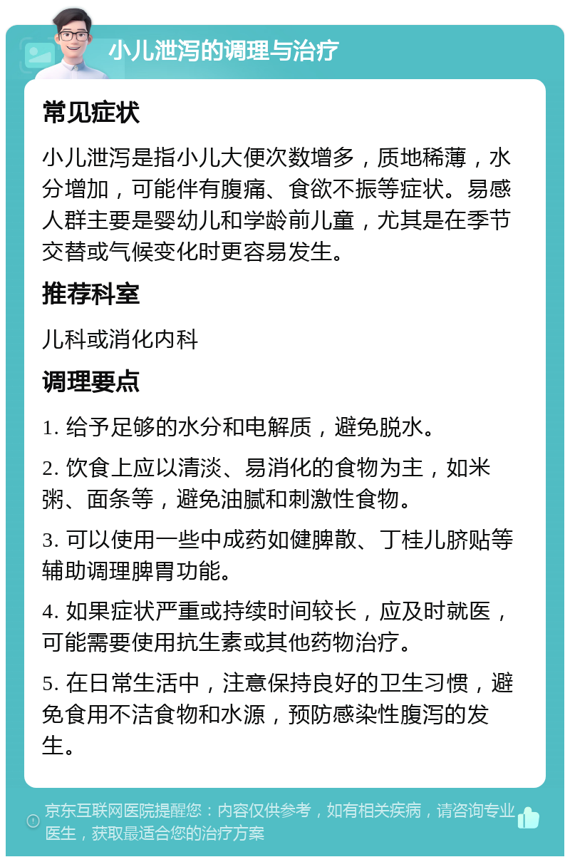 小儿泄泻的调理与治疗 常见症状 小儿泄泻是指小儿大便次数增多，质地稀薄，水分增加，可能伴有腹痛、食欲不振等症状。易感人群主要是婴幼儿和学龄前儿童，尤其是在季节交替或气候变化时更容易发生。 推荐科室 儿科或消化内科 调理要点 1. 给予足够的水分和电解质，避免脱水。 2. 饮食上应以清淡、易消化的食物为主，如米粥、面条等，避免油腻和刺激性食物。 3. 可以使用一些中成药如健脾散、丁桂儿脐贴等辅助调理脾胃功能。 4. 如果症状严重或持续时间较长，应及时就医，可能需要使用抗生素或其他药物治疗。 5. 在日常生活中，注意保持良好的卫生习惯，避免食用不洁食物和水源，预防感染性腹泻的发生。