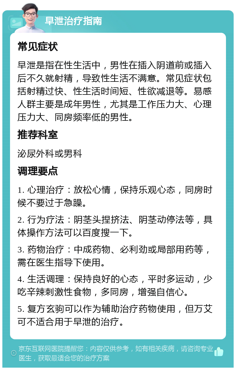 早泄治疗指南 常见症状 早泄是指在性生活中，男性在插入阴道前或插入后不久就射精，导致性生活不满意。常见症状包括射精过快、性生活时间短、性欲减退等。易感人群主要是成年男性，尤其是工作压力大、心理压力大、同房频率低的男性。 推荐科室 泌尿外科或男科 调理要点 1. 心理治疗：放松心情，保持乐观心态，同房时候不要过于急躁。 2. 行为疗法：阴茎头捏挤法、阴茎动停法等，具体操作方法可以百度搜一下。 3. 药物治疗：中成药物、必利劲或局部用药等，需在医生指导下使用。 4. 生活调理：保持良好的心态，平时多运动，少吃辛辣刺激性食物，多同房，增强自信心。 5. 复方玄驹可以作为辅助治疗药物使用，但万艾可不适合用于早泄的治疗。