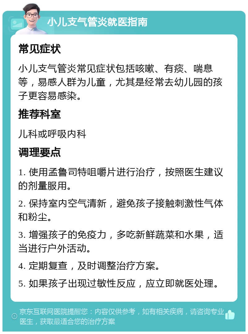 小儿支气管炎就医指南 常见症状 小儿支气管炎常见症状包括咳嗽、有痰、喘息等，易感人群为儿童，尤其是经常去幼儿园的孩子更容易感染。 推荐科室 儿科或呼吸内科 调理要点 1. 使用孟鲁司特咀嚼片进行治疗，按照医生建议的剂量服用。 2. 保持室内空气清新，避免孩子接触刺激性气体和粉尘。 3. 增强孩子的免疫力，多吃新鲜蔬菜和水果，适当进行户外活动。 4. 定期复查，及时调整治疗方案。 5. 如果孩子出现过敏性反应，应立即就医处理。