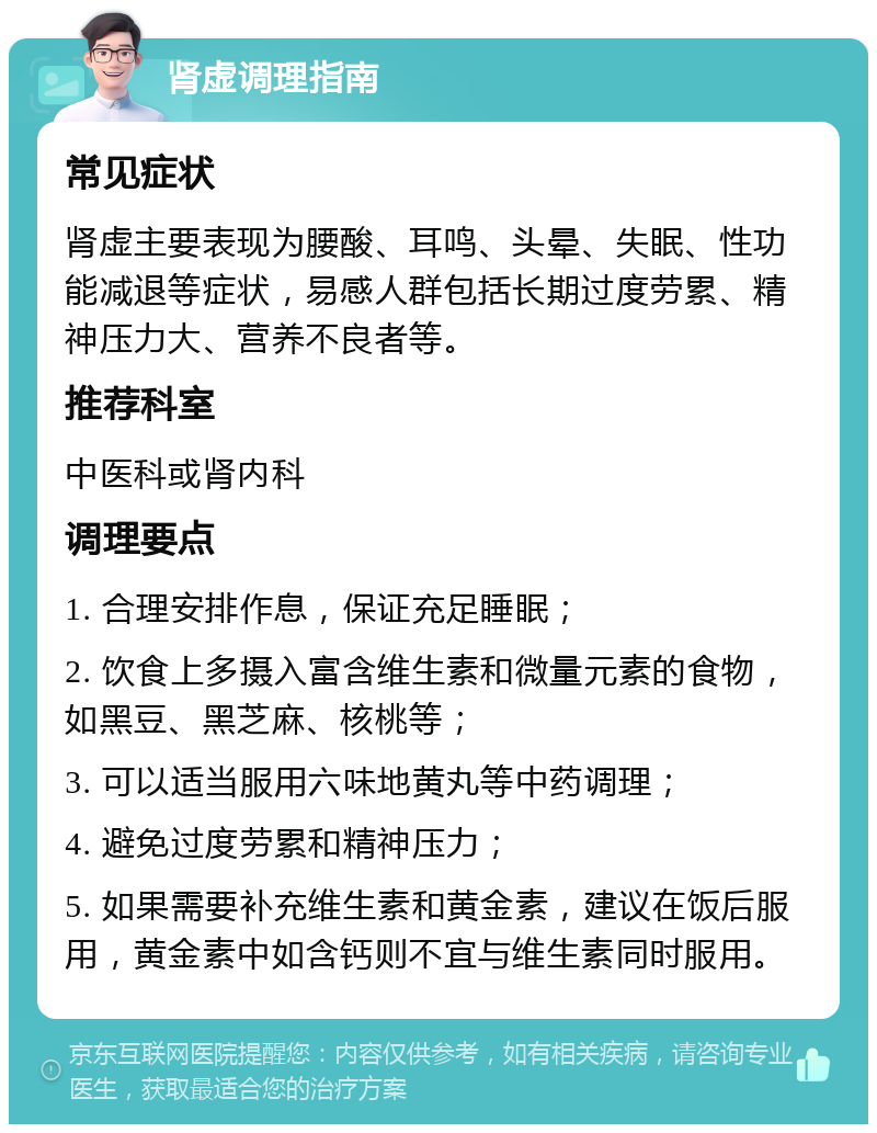 肾虚调理指南 常见症状 肾虚主要表现为腰酸、耳鸣、头晕、失眠、性功能减退等症状，易感人群包括长期过度劳累、精神压力大、营养不良者等。 推荐科室 中医科或肾内科 调理要点 1. 合理安排作息，保证充足睡眠； 2. 饮食上多摄入富含维生素和微量元素的食物，如黑豆、黑芝麻、核桃等； 3. 可以适当服用六味地黄丸等中药调理； 4. 避免过度劳累和精神压力； 5. 如果需要补充维生素和黄金素，建议在饭后服用，黄金素中如含钙则不宜与维生素同时服用。