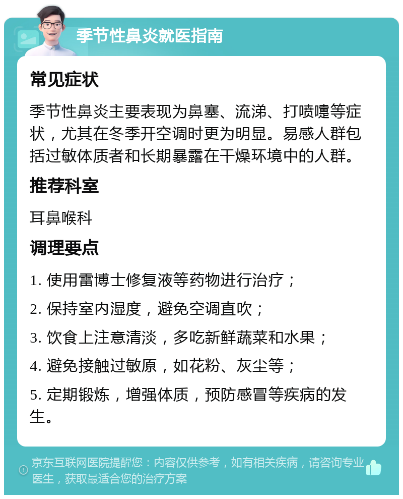 季节性鼻炎就医指南 常见症状 季节性鼻炎主要表现为鼻塞、流涕、打喷嚏等症状，尤其在冬季开空调时更为明显。易感人群包括过敏体质者和长期暴露在干燥环境中的人群。 推荐科室 耳鼻喉科 调理要点 1. 使用雷博士修复液等药物进行治疗； 2. 保持室内湿度，避免空调直吹； 3. 饮食上注意清淡，多吃新鲜蔬菜和水果； 4. 避免接触过敏原，如花粉、灰尘等； 5. 定期锻炼，增强体质，预防感冒等疾病的发生。