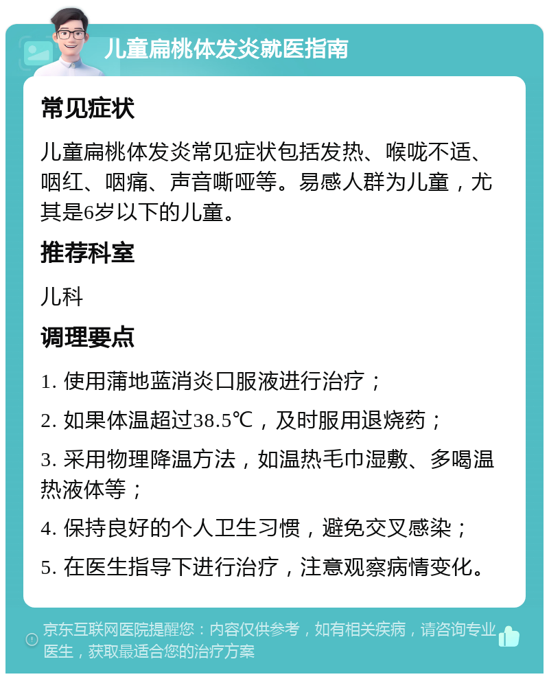 儿童扁桃体发炎就医指南 常见症状 儿童扁桃体发炎常见症状包括发热、喉咙不适、咽红、咽痛、声音嘶哑等。易感人群为儿童，尤其是6岁以下的儿童。 推荐科室 儿科 调理要点 1. 使用蒲地蓝消炎口服液进行治疗； 2. 如果体温超过38.5℃，及时服用退烧药； 3. 采用物理降温方法，如温热毛巾湿敷、多喝温热液体等； 4. 保持良好的个人卫生习惯，避免交叉感染； 5. 在医生指导下进行治疗，注意观察病情变化。