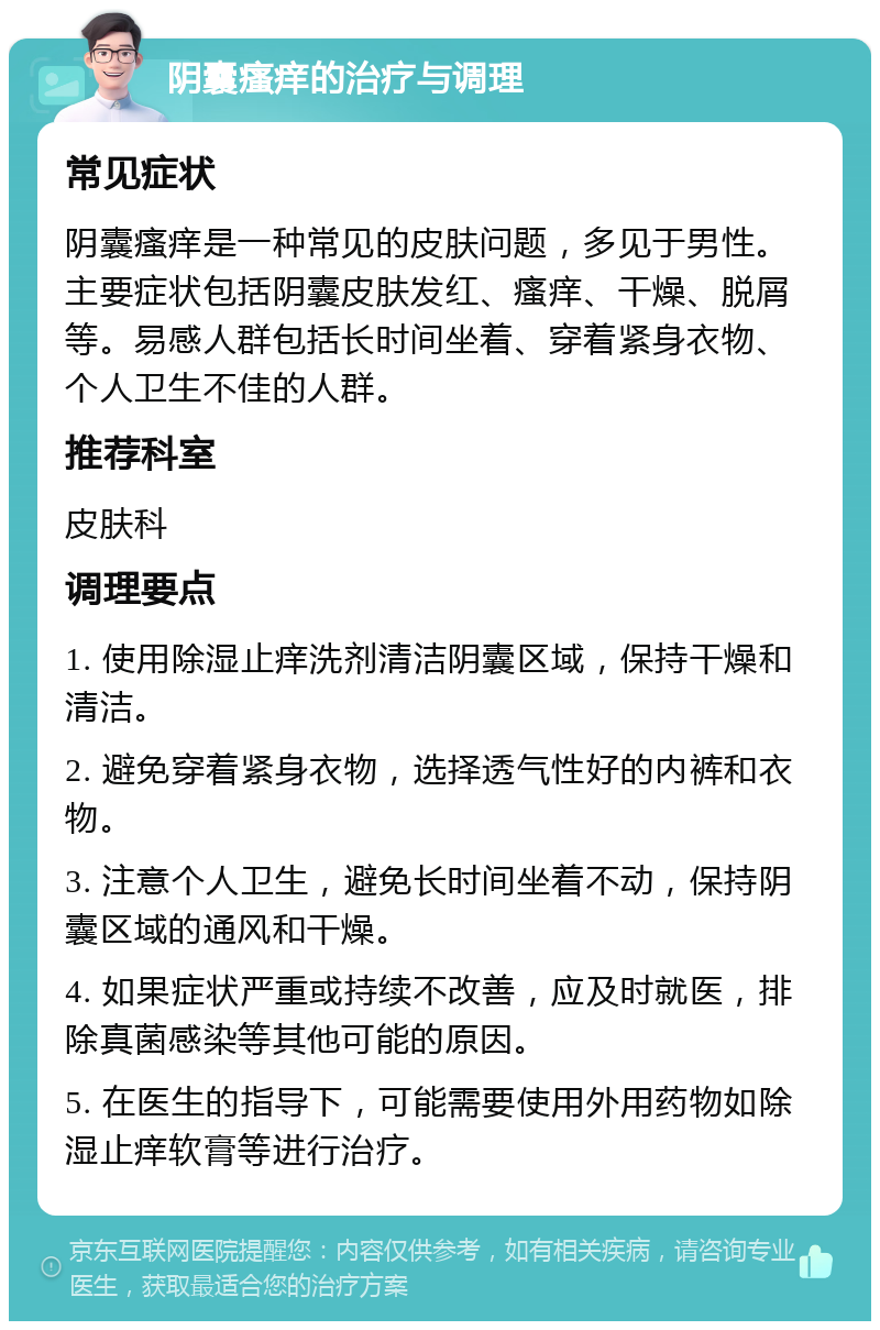 阴囊瘙痒的治疗与调理 常见症状 阴囊瘙痒是一种常见的皮肤问题，多见于男性。主要症状包括阴囊皮肤发红、瘙痒、干燥、脱屑等。易感人群包括长时间坐着、穿着紧身衣物、个人卫生不佳的人群。 推荐科室 皮肤科 调理要点 1. 使用除湿止痒洗剂清洁阴囊区域，保持干燥和清洁。 2. 避免穿着紧身衣物，选择透气性好的内裤和衣物。 3. 注意个人卫生，避免长时间坐着不动，保持阴囊区域的通风和干燥。 4. 如果症状严重或持续不改善，应及时就医，排除真菌感染等其他可能的原因。 5. 在医生的指导下，可能需要使用外用药物如除湿止痒软膏等进行治疗。