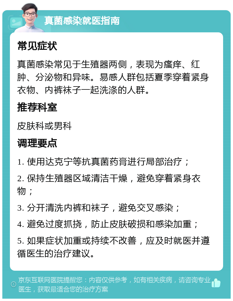 真菌感染就医指南 常见症状 真菌感染常见于生殖器两侧，表现为瘙痒、红肿、分泌物和异味。易感人群包括夏季穿着紧身衣物、内裤袜子一起洗涤的人群。 推荐科室 皮肤科或男科 调理要点 1. 使用达克宁等抗真菌药膏进行局部治疗； 2. 保持生殖器区域清洁干燥，避免穿着紧身衣物； 3. 分开清洗内裤和袜子，避免交叉感染； 4. 避免过度抓挠，防止皮肤破损和感染加重； 5. 如果症状加重或持续不改善，应及时就医并遵循医生的治疗建议。