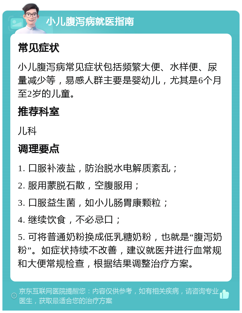 小儿腹泻病就医指南 常见症状 小儿腹泻病常见症状包括频繁大便、水样便、尿量减少等，易感人群主要是婴幼儿，尤其是6个月至2岁的儿童。 推荐科室 儿科 调理要点 1. 口服补液盐，防治脱水电解质紊乱； 2. 服用蒙脱石散，空腹服用； 3. 口服益生菌，如小儿肠胃康颗粒； 4. 继续饮食，不必忌口； 5. 可将普通奶粉换成低乳糖奶粉，也就是“腹泻奶粉”。如症状持续不改善，建议就医并进行血常规和大便常规检查，根据结果调整治疗方案。