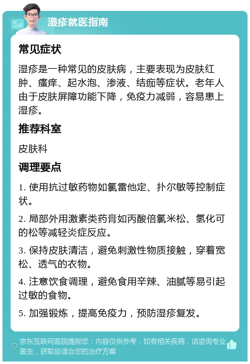 湿疹就医指南 常见症状 湿疹是一种常见的皮肤病，主要表现为皮肤红肿、瘙痒、起水泡、渗液、结痂等症状。老年人由于皮肤屏障功能下降，免疫力减弱，容易患上湿疹。 推荐科室 皮肤科 调理要点 1. 使用抗过敏药物如氯雷他定、扑尔敏等控制症状。 2. 局部外用激素类药膏如丙酸倍氯米松、氢化可的松等减轻炎症反应。 3. 保持皮肤清洁，避免刺激性物质接触，穿着宽松、透气的衣物。 4. 注意饮食调理，避免食用辛辣、油腻等易引起过敏的食物。 5. 加强锻炼，提高免疫力，预防湿疹复发。