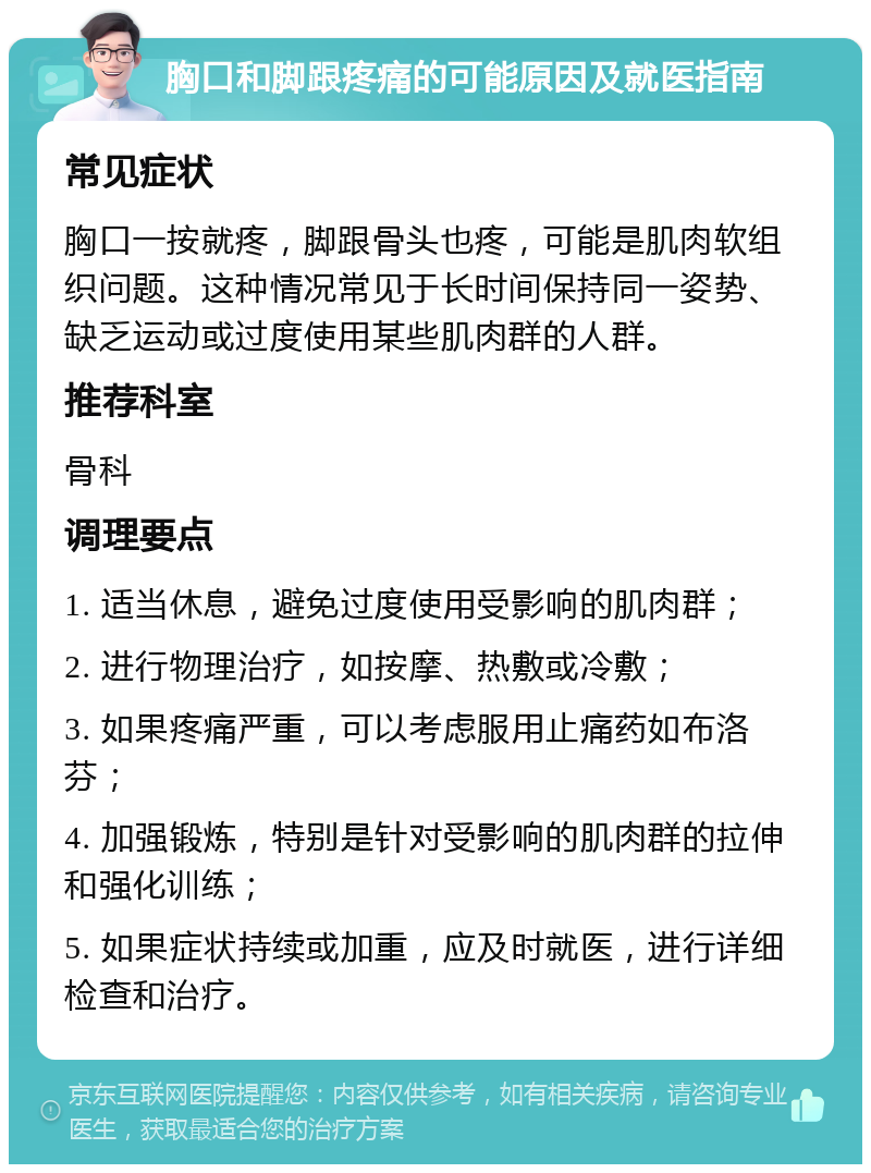 胸口和脚跟疼痛的可能原因及就医指南 常见症状 胸口一按就疼，脚跟骨头也疼，可能是肌肉软组织问题。这种情况常见于长时间保持同一姿势、缺乏运动或过度使用某些肌肉群的人群。 推荐科室 骨科 调理要点 1. 适当休息，避免过度使用受影响的肌肉群； 2. 进行物理治疗，如按摩、热敷或冷敷； 3. 如果疼痛严重，可以考虑服用止痛药如布洛芬； 4. 加强锻炼，特别是针对受影响的肌肉群的拉伸和强化训练； 5. 如果症状持续或加重，应及时就医，进行详细检查和治疗。