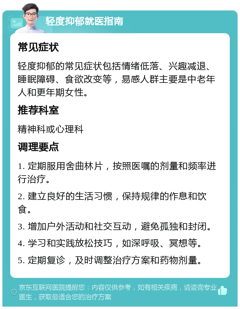 轻度抑郁就医指南 常见症状 轻度抑郁的常见症状包括情绪低落、兴趣减退、睡眠障碍、食欲改变等，易感人群主要是中老年人和更年期女性。 推荐科室 精神科或心理科 调理要点 1. 定期服用舍曲林片，按照医嘱的剂量和频率进行治疗。 2. 建立良好的生活习惯，保持规律的作息和饮食。 3. 增加户外活动和社交互动，避免孤独和封闭。 4. 学习和实践放松技巧，如深呼吸、冥想等。 5. 定期复诊，及时调整治疗方案和药物剂量。