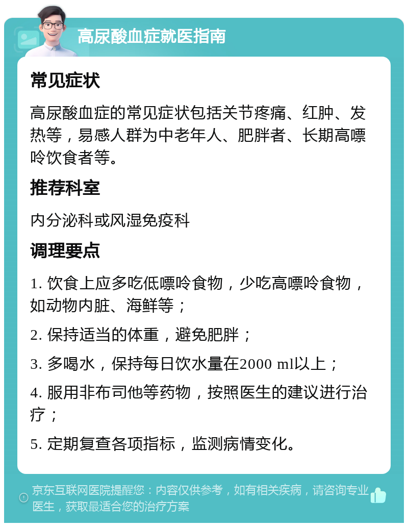 高尿酸血症就医指南 常见症状 高尿酸血症的常见症状包括关节疼痛、红肿、发热等，易感人群为中老年人、肥胖者、长期高嘌呤饮食者等。 推荐科室 内分泌科或风湿免疫科 调理要点 1. 饮食上应多吃低嘌呤食物，少吃高嘌呤食物，如动物内脏、海鲜等； 2. 保持适当的体重，避免肥胖； 3. 多喝水，保持每日饮水量在2000 ml以上； 4. 服用非布司他等药物，按照医生的建议进行治疗； 5. 定期复查各项指标，监测病情变化。