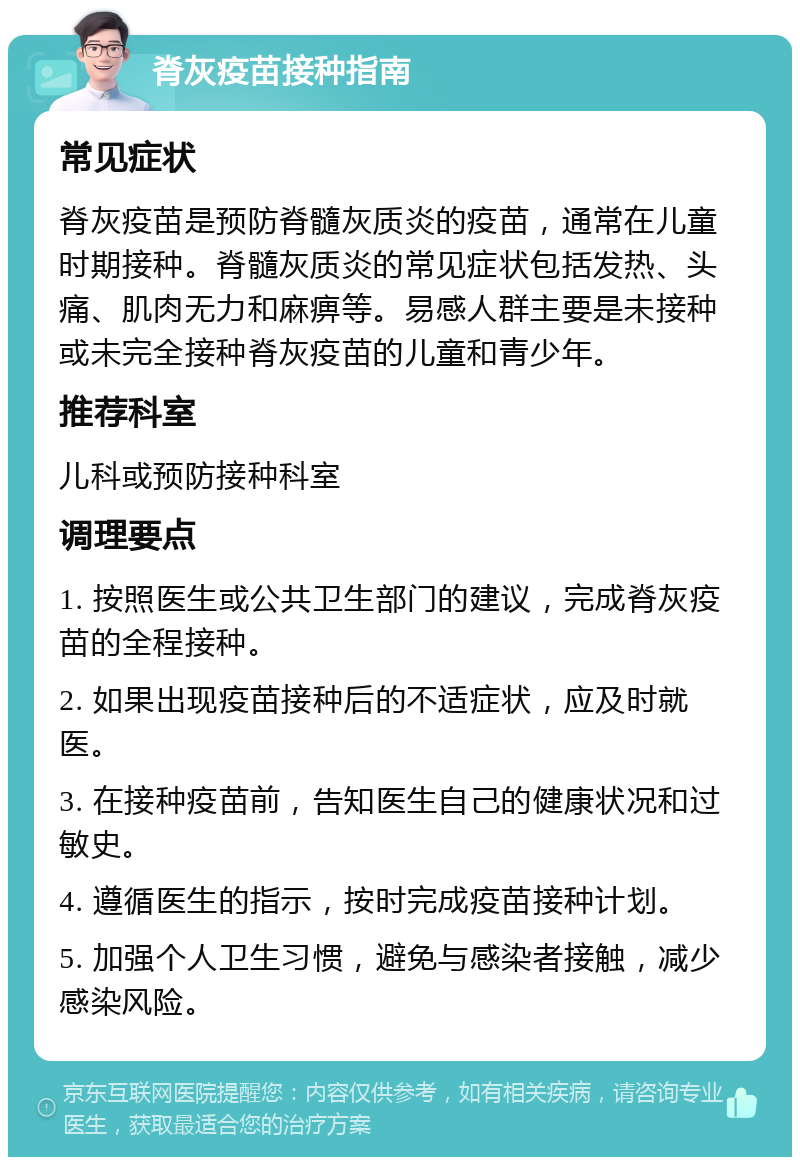 脊灰疫苗接种指南 常见症状 脊灰疫苗是预防脊髓灰质炎的疫苗，通常在儿童时期接种。脊髓灰质炎的常见症状包括发热、头痛、肌肉无力和麻痹等。易感人群主要是未接种或未完全接种脊灰疫苗的儿童和青少年。 推荐科室 儿科或预防接种科室 调理要点 1. 按照医生或公共卫生部门的建议，完成脊灰疫苗的全程接种。 2. 如果出现疫苗接种后的不适症状，应及时就医。 3. 在接种疫苗前，告知医生自己的健康状况和过敏史。 4. 遵循医生的指示，按时完成疫苗接种计划。 5. 加强个人卫生习惯，避免与感染者接触，减少感染风险。