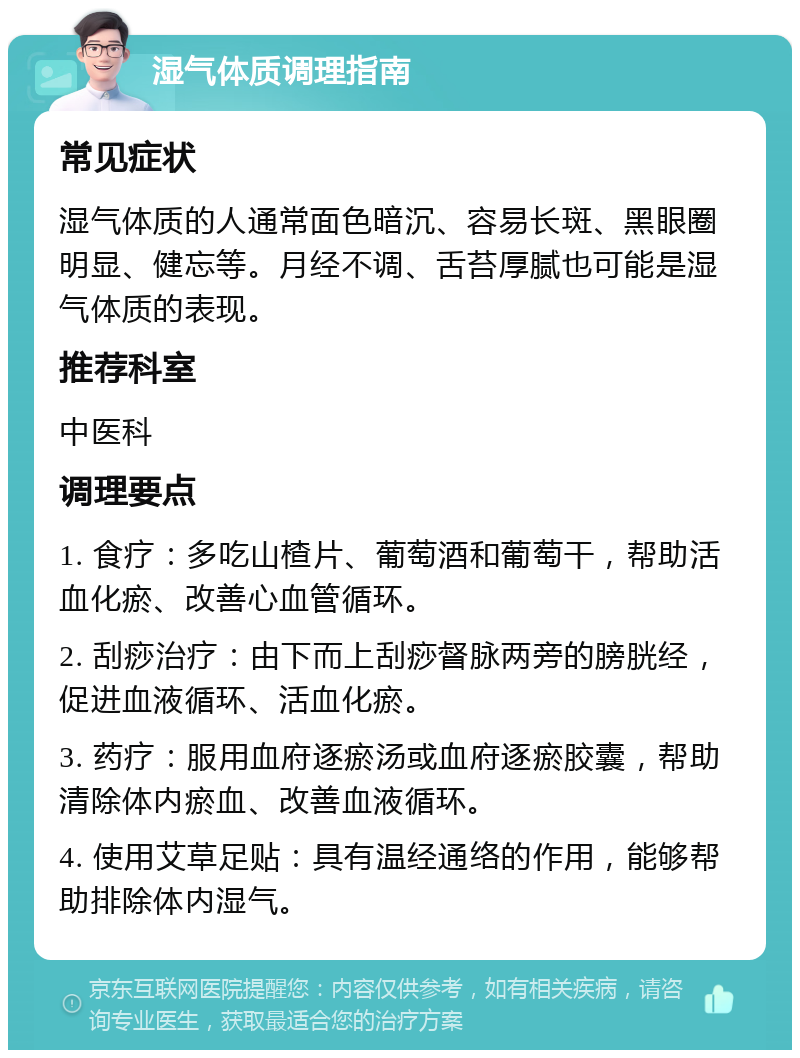 湿气体质调理指南 常见症状 湿气体质的人通常面色暗沉、容易长斑、黑眼圈明显、健忘等。月经不调、舌苔厚腻也可能是湿气体质的表现。 推荐科室 中医科 调理要点 1. 食疗：多吃山楂片、葡萄酒和葡萄干，帮助活血化瘀、改善心血管循环。 2. 刮痧治疗：由下而上刮痧督脉两旁的膀胱经，促进血液循环、活血化瘀。 3. 药疗：服用血府逐瘀汤或血府逐瘀胶囊，帮助清除体内瘀血、改善血液循环。 4. 使用艾草足贴：具有温经通络的作用，能够帮助排除体内湿气。