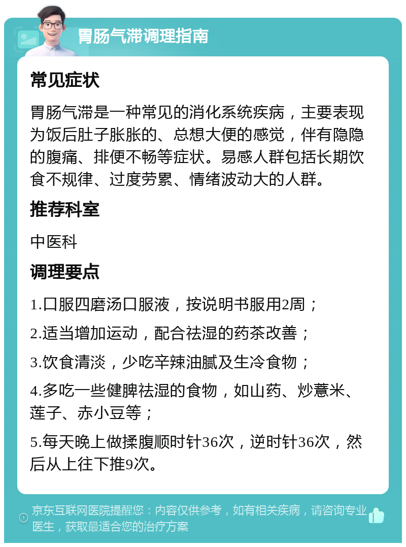 胃肠气滞调理指南 常见症状 胃肠气滞是一种常见的消化系统疾病，主要表现为饭后肚子胀胀的、总想大便的感觉，伴有隐隐的腹痛、排便不畅等症状。易感人群包括长期饮食不规律、过度劳累、情绪波动大的人群。 推荐科室 中医科 调理要点 1.口服四磨汤口服液，按说明书服用2周； 2.适当增加运动，配合祛湿的药茶改善； 3.饮食清淡，少吃辛辣油腻及生冷食物； 4.多吃一些健脾祛湿的食物，如山药、炒薏米、莲子、赤小豆等； 5.每天晚上做揉腹顺时针36次，逆时针36次，然后从上往下推9次。