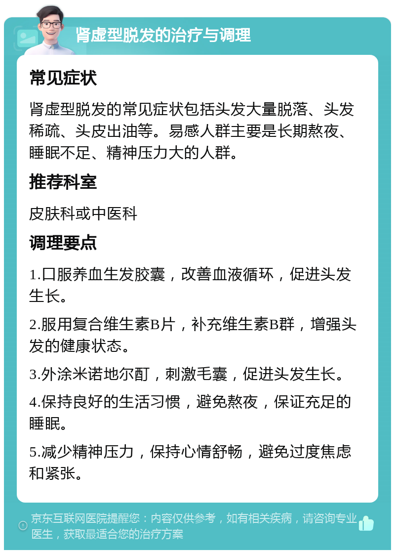 肾虚型脱发的治疗与调理 常见症状 肾虚型脱发的常见症状包括头发大量脱落、头发稀疏、头皮出油等。易感人群主要是长期熬夜、睡眠不足、精神压力大的人群。 推荐科室 皮肤科或中医科 调理要点 1.口服养血生发胶囊，改善血液循环，促进头发生长。 2.服用复合维生素B片，补充维生素B群，增强头发的健康状态。 3.外涂米诺地尔酊，刺激毛囊，促进头发生长。 4.保持良好的生活习惯，避免熬夜，保证充足的睡眠。 5.减少精神压力，保持心情舒畅，避免过度焦虑和紧张。