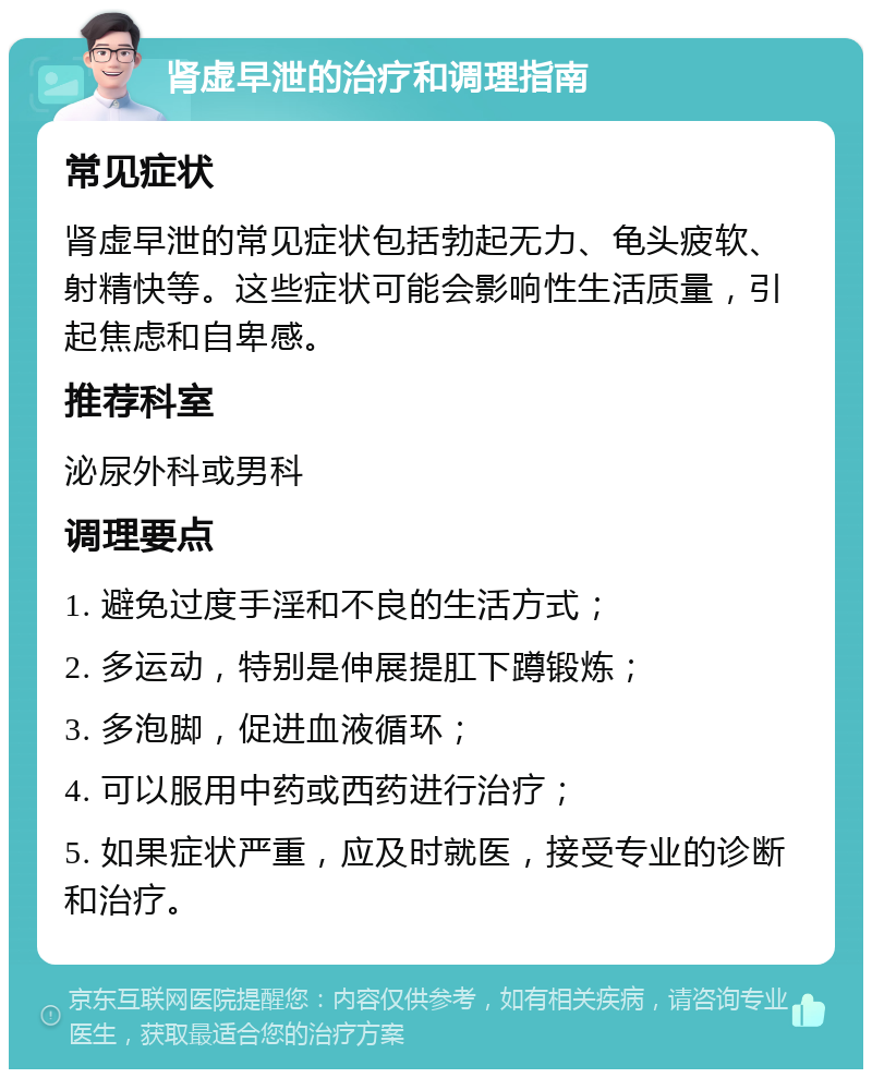 肾虚早泄的治疗和调理指南 常见症状 肾虚早泄的常见症状包括勃起无力、龟头疲软、射精快等。这些症状可能会影响性生活质量，引起焦虑和自卑感。 推荐科室 泌尿外科或男科 调理要点 1. 避免过度手淫和不良的生活方式； 2. 多运动，特别是伸展提肛下蹲锻炼； 3. 多泡脚，促进血液循环； 4. 可以服用中药或西药进行治疗； 5. 如果症状严重，应及时就医，接受专业的诊断和治疗。