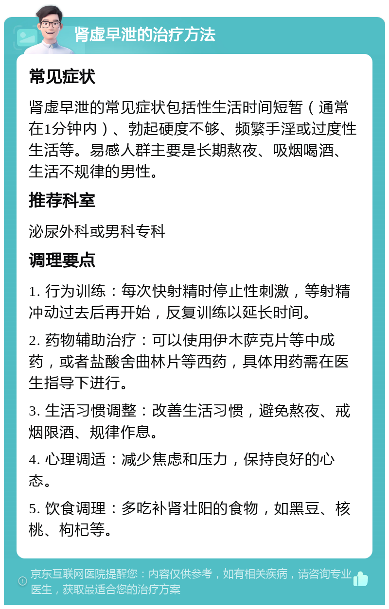 肾虚早泄的治疗方法 常见症状 肾虚早泄的常见症状包括性生活时间短暂（通常在1分钟内）、勃起硬度不够、频繁手淫或过度性生活等。易感人群主要是长期熬夜、吸烟喝酒、生活不规律的男性。 推荐科室 泌尿外科或男科专科 调理要点 1. 行为训练：每次快射精时停止性刺激，等射精冲动过去后再开始，反复训练以延长时间。 2. 药物辅助治疗：可以使用伊木萨克片等中成药，或者盐酸舍曲林片等西药，具体用药需在医生指导下进行。 3. 生活习惯调整：改善生活习惯，避免熬夜、戒烟限酒、规律作息。 4. 心理调适：减少焦虑和压力，保持良好的心态。 5. 饮食调理：多吃补肾壮阳的食物，如黑豆、核桃、枸杞等。